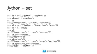 Jython – set
>>> s1 = set(['jython', 'cpython'])
>>> s1.add('ironpython')
>>> s1
set(['ironpython', 'jython', 'cpython'])
>>> s2 = set(['jython', 'ironpython', 'pypy'])
>>> s3 = s1.copy()
>>> s3
set(['ironpython', 'jython', 'cpython'])
>>> s1.difference(s2)
set(['cpython'])
>>> s1.union(s2)
set(['ironpython', 'jython', 'pypy', 'cpython'])
>>> s1.symmetric_difference(s2)
set(['pypy', 'cpython'])
 