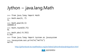 Jython – java.lang.Math
>>> from java.lang import Math
>>> Math.max(4, 7)
7L
>>> Math.pow(10,5)
100000.0
>>> Math.round(8.75)
9L
>>> Math.abs(-9.765)
9.765
>>> from java.lang import System as javasystem
>>> javasystem.out.println("Hello")
Hello
http://jythonbook-ko.readthedocs.org/en/latest/JythonAndJavaIntegration.html
 