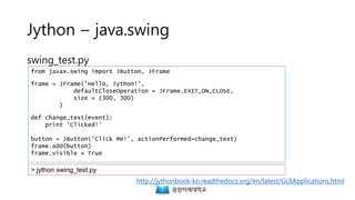 Jython – java.swing
swing_test.py
from javax.swing import JButton, JFrame
frame = JFrame('Hello, Jython!',
defaultCloseOperation = JFrame.EXIT_ON_CLOSE,
size = (300, 300)
)
def change_text(event):
print 'Clicked!'
button = JButton('Click Me!', actionPerformed=change_text)
frame.add(button)
frame.visible = True
> jython swing_test.py
http://jythonbook-ko.readthedocs.org/en/latest/GUIApplications.html
 