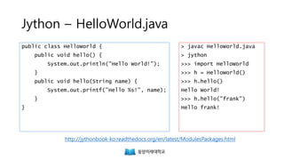 Jython – HelloWorld.java
public class HelloWorld {
public void hello() {
System.out.println("Hello World!");
}
public void hello(String name) {
System.out.printf("Hello %s!", name);
}
}
> javac HelloWorld.java
> jython
>>> import HelloWorld
>>> h = HelloWorld()
>>> h.hello()
Hello World!
>>> h.hello("frank")
Hello frank!
http://jythonbook-ko.readthedocs.org/en/latest/ModulesPackages.html
 