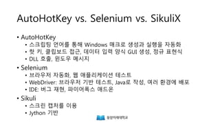 AutoHotKey vs. Selenium vs. SikuliX
• AutoHotKey
• 스크립팅 언어를 통해 Windows 매크로 생성과 실행을 자동화
• 핫 키, 클립보드 접근, 데이터 입력 양식 GUI 생성, 정규 표현식
• DLL 호출, 윈도우 메시지
• Selenium
• 브라우저 자동화, 웹 애플리케이션 테스트
• WebDriver: 브라우저 기반 테스트, Java로 작성, 여러 환경에 배포
• IDE: 버그 재현, 파이어폭스 애드온
• Sikuli
• 스크린 캡처를 이용
• Jython 기반
 