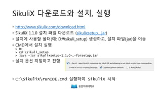 SikuliX 다운로드와 설치, 실행
• http://www.sikulix.com/download.html
• SikuliX 1.1.0 설치 파일 다운로드 (sikulixsetup....jar)
• 설치에 사용할 폴더를 생성하고, 설치 파일(jar)을 이동
• CMD에서 설치 실행
> java -jar sikulixsetup-1.1.0-…-forsetup.jar
• 설치 옵션 지정하고 진행
• runsikulix.cmd 실행하여 SikuliX 시작
 