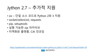 Jython 2.7 – 추가적 지원
• six – 단일 소스 코드로 Python 2와 3 지원
• socket/select/ssl, requests
• pip, setuptools
• 실행 가능한 zip 아카이브
• 지역화된 플랫폼, CJK 인코딩
https://speakerdeck.com/wolevertest/jim-baker-getting-to-jython-2-dot-7-and-beyond?slide=50
 