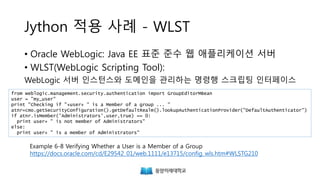 Jython 적용 사례 – WLST
• Oracle WebLogic: Java EE 표준 준수 웹 애플리케이션 서버
• WLST(WebLogic Scripting Tool):
WebLogic 서버 인스턴스와 도메인을 관리하는 명령행 스크립팅 인터페이스
from weblogic.management.security.authentication import GroupEditorMBean
user = "my_user"
print "Checking if "+user+ " is a Member of a group ... "
atnr=cmo.getSecurityConfiguration().getDefaultRealm().lookupAuthenticationProvider("DefaultAuthenticator")
if atnr.isMember('Administrators',user,true) == 0:
print user+ " is not member of Administrators"
else:
print user+ " is a member of Administrators"
Example 6-8 Verifying Whether a User is a Member of a Group
https://docs.oracle.com/cd/E29542_01/web.1111/e13715/config_wls.htm#WLSTG210
 