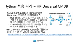 Jython 적용 사례 – HP Universal CMDB
• CMDB(Configuration Management
Database, 구성관리 데이터베이스)
• 변경, 릴리스, 인시던트, 서비스 요청, 문제점,
구성 관리 프로세스에 사용할 구성 품목(CI)
에 대한 정보를 저장하는 데이터베이스
• IT 프로세스들이 정확성 및 일관성을 유지할
수 있도록 단일 정보소스를 제공
• HP Universal CMDB는 Jython을 이용하여
CI를 갱신할 수 있도록 adapter를 제공
http://dade.co.za/2015/06/17/example-script-to-update-a-ci-in-hp-ucmdb-using-python-and-suds/
 