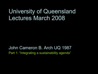 University of Queensland Lectures March 2008 John Cameron B. Arch UQ 1987 Part 1: “Integrating a sustainability agenda” Part 2: “Working with climate and responsive design”   