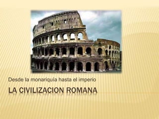 LA CIVILIZACION ROMANA
Desde la monariquía hasta el imperio
 