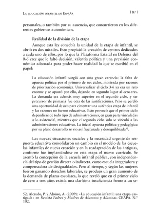 | 87 |La educación infantil en España
personales, o también por su ausencia, que concurrieron en los dife-
rentes gobiernos autonómicos.
Realidad de la división de la etapa
Aunque esta ley concebía la unidad de la etapa de infantil, se
abrió en dos mitades. Esto propició la creación de centros dedicados
a cada uno de ellos, por lo que la Plataforma Estatal en Defensa del
0-6 cree que le faltó decisión, valentía política y una previsión eco-
nómica adecuada para poder hacer realidad lo que se escribió en el
papel:
La educación infantil surgió con una grave carencia: la falta de
apuesta política por el primero de sus ciclos, motivada por razones
de priorización económica. Universalizar el ciclo 3-6 ya era un reto
enorme y se apostó por ello, dejando en segundo lugar al cero-tres.
La demanda era además muy superior en el segundo ciclo, y ser
precursor de primaria fue otra de las justificaciones. Pero se perdió
una oportunidad de oro para cimentar una auténtica etapa de infantil
y las razones no fueron educativas. Esto provocó que el primer ciclo
dependiese de todo tipo de administraciones, en gran parte vinculadas
a lo asistencial, mientras que el segundo ciclo solo se vinculó a las
administraciones educativas. La inicial apuesta política y pedagógica
por su pleno desarrollo se vio así fracturada y desequilibrada52
.
Las nuevas situaciones sociales y la necesidad urgente de res-
puesta educativa consolidaron un cambio en el modelo de las escue-
las infantiles de nueva creación y en la readaptación de las antiguas,
conforme fue implantándose en esta etapa el nuevo currículo. Se
asentó la concepción de la escuela infantil pública, con independen-
cia del tipo de gestión directa o indirecta, como escuela integradora y
compensadora de desigualdades. Pero al tiempo, y según las mujeres
fueron ganando derechos laborales, se produjo un gran aumento de
la demanda de plazas escolares, lo que reveló que en el primer ciclo
de cero a tres años existía una clarísima insuficiencia frente a un se-
52. Alcrudo, P. y Alonso, A. (2009): «La educación infantil: una etapa cas-
tigada» en Revista Padres y Madres de Alumnos y Alumnas. CEAPA. N.º
102.
 