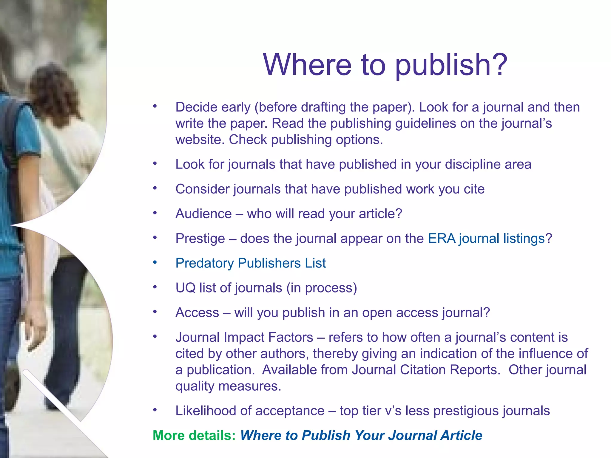 Where to publish?
•

Decide early (before drafting the paper). Look for a journal and then
write the paper. Read the publishing guidelines on the journal’s
website. Check publishing options.

•

Look for journals that have published in your discipline area

•

Consider journals that have published work you cite

•

Audience – who will read your article?

•

Prestige – does the journal appear on the ERA journal listings?

•

Predatory Publishers List

•

UQ list of journals (in process)

•

Access – will you publish in an open access journal?

•

Journal Impact Factors – refers to how often a journal’s content is
cited by other authors, thereby giving an indication of the influence of
a publication. Available from Journal Citation Reports. Other journal
quality measures.

•

Likelihood of acceptance – top tier v’s less prestigious journals

More details: Where to Publish Your Journal Article of presentation Month 2008
Name

 