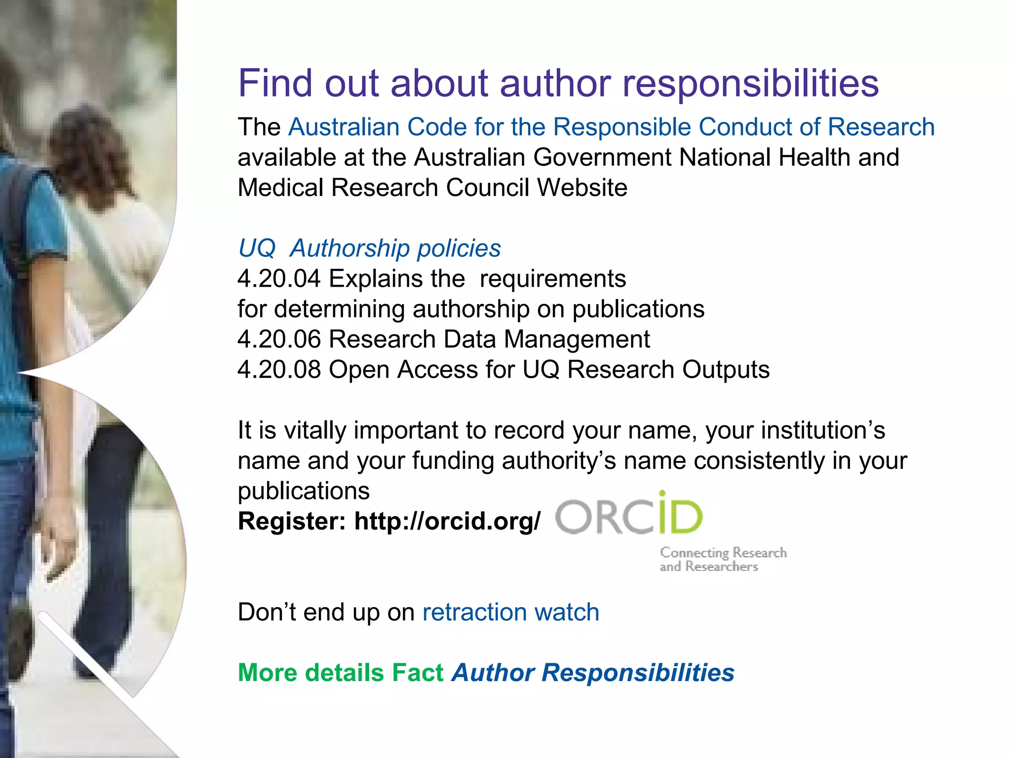 Find out about author responsibilities
The Australian Code for the Responsible Conduct of Research
available at the Australian Government National Health and
Medical Research Council Website
UQ Authorship policies
4.20.04 Explains the requirements
for determining authorship on publications
4.20.06 Research Data Management
4.20.08 Open Access for UQ Research Outputs
It is vitally important to record your name, your institution’s
name and your funding authority’s name consistently in your
publications
Register: http://orcid.org/
Don’t end up on retraction watch
More details Fact Author Responsibilities
Name of presentation Month 2008

 