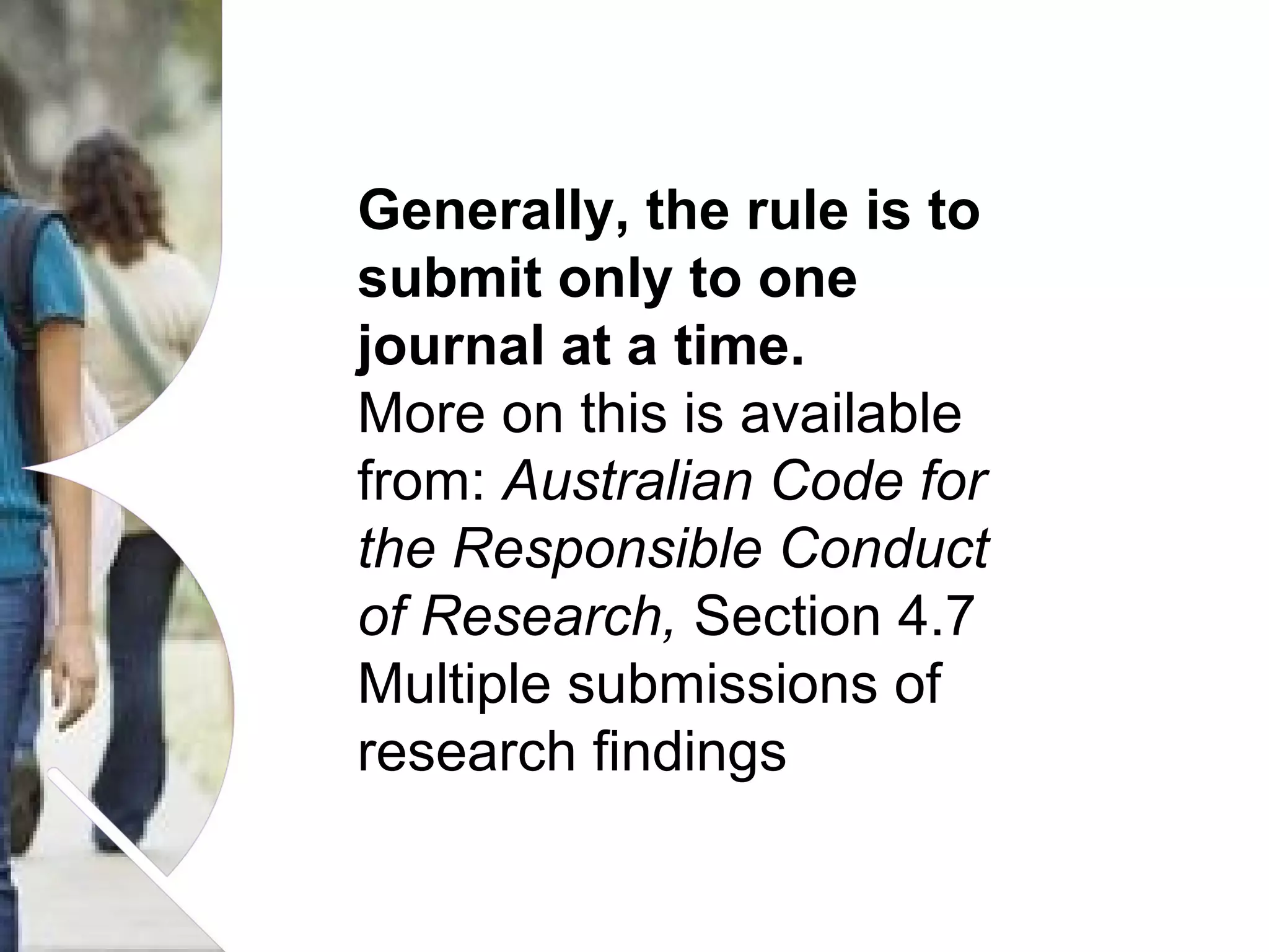 Generally, the rule is to
submit only to one
journal at a time.
More on this is available
from: Australian Code for
the Responsible Conduct
of Research, Section 4.7
Multiple submissions of
research findings
Name of presentation Month 2008

 