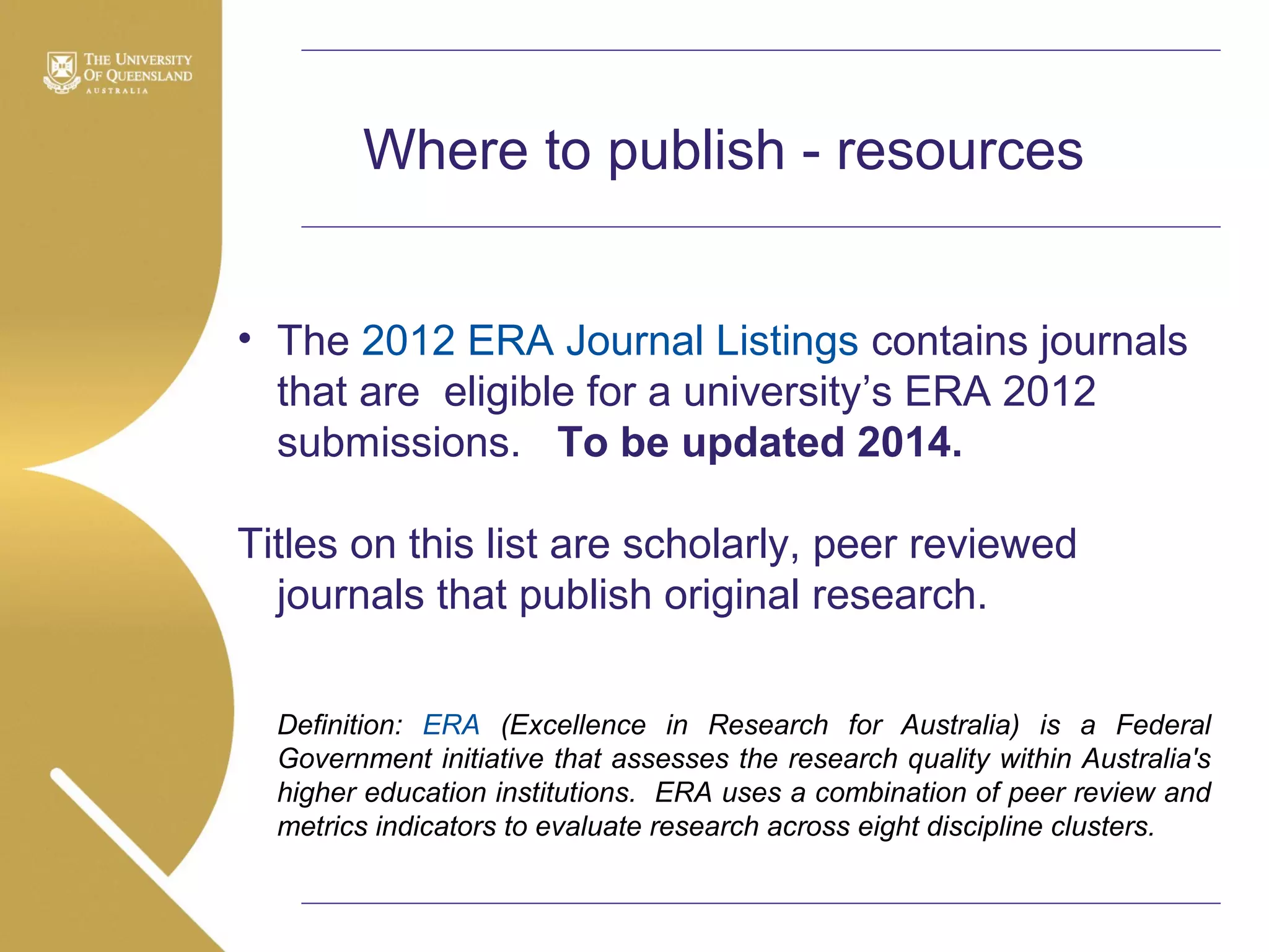 Where to publish - resources
• The 2012 ERA Journal Listings contains journals
that are eligible for a university’s ERA 2012
submissions. To be updated 2014.
Titles on this list are scholarly, peer reviewed
journals that publish original research.
Definition: ERA (Excellence in Research for Australia) is a Federal
Government initiative that assesses the research quality within Australia's
higher education institutions. ERA uses a combination of peer review and
metrics indicators to evaluate research across eight discipline clusters.

 