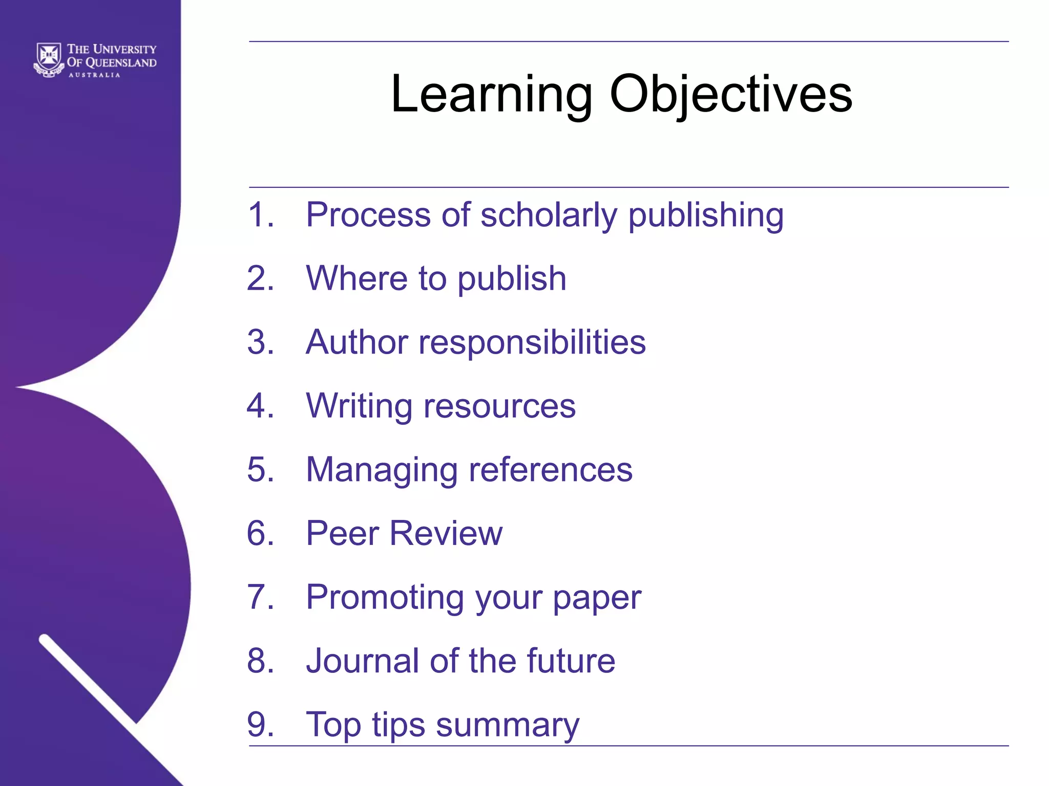 Learning Objectives
1. Process of scholarly publishing
2. Where to publish
3. Author responsibilities
4. Writing resources
5. Managing references
6. Peer Review
7. Promoting your paper
8. Journal of the future
9. Top tips summary

 