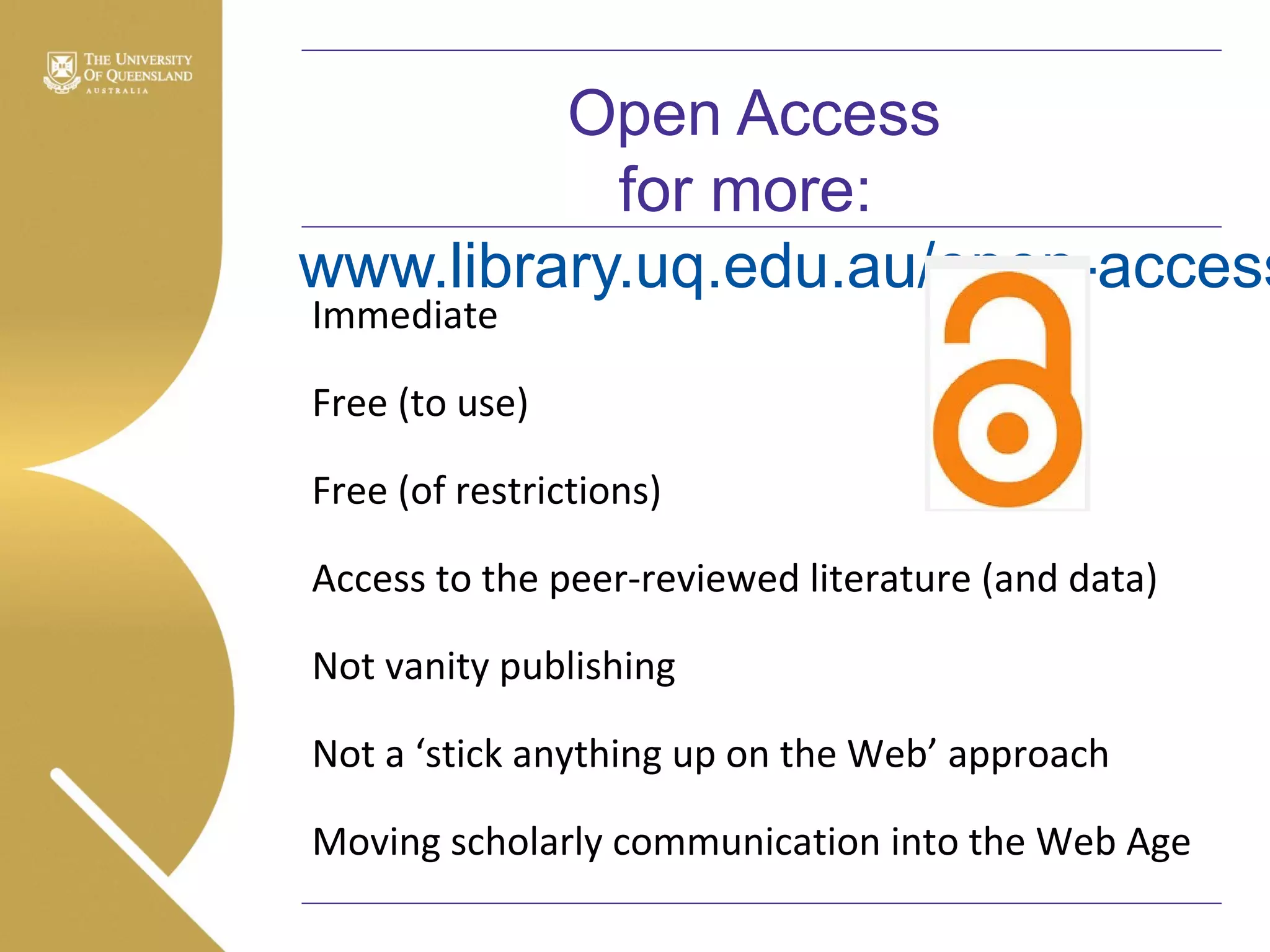 Open Access
for more:
www.library.uq.edu.au/open-access
Immediate

Free (to use)
Free (of restrictions)
Access to the peer-reviewed literature (and data)
Not vanity publishing
Not a ‘stick anything up on the Web’ approach
Moving scholarly communication into the Web Age

 