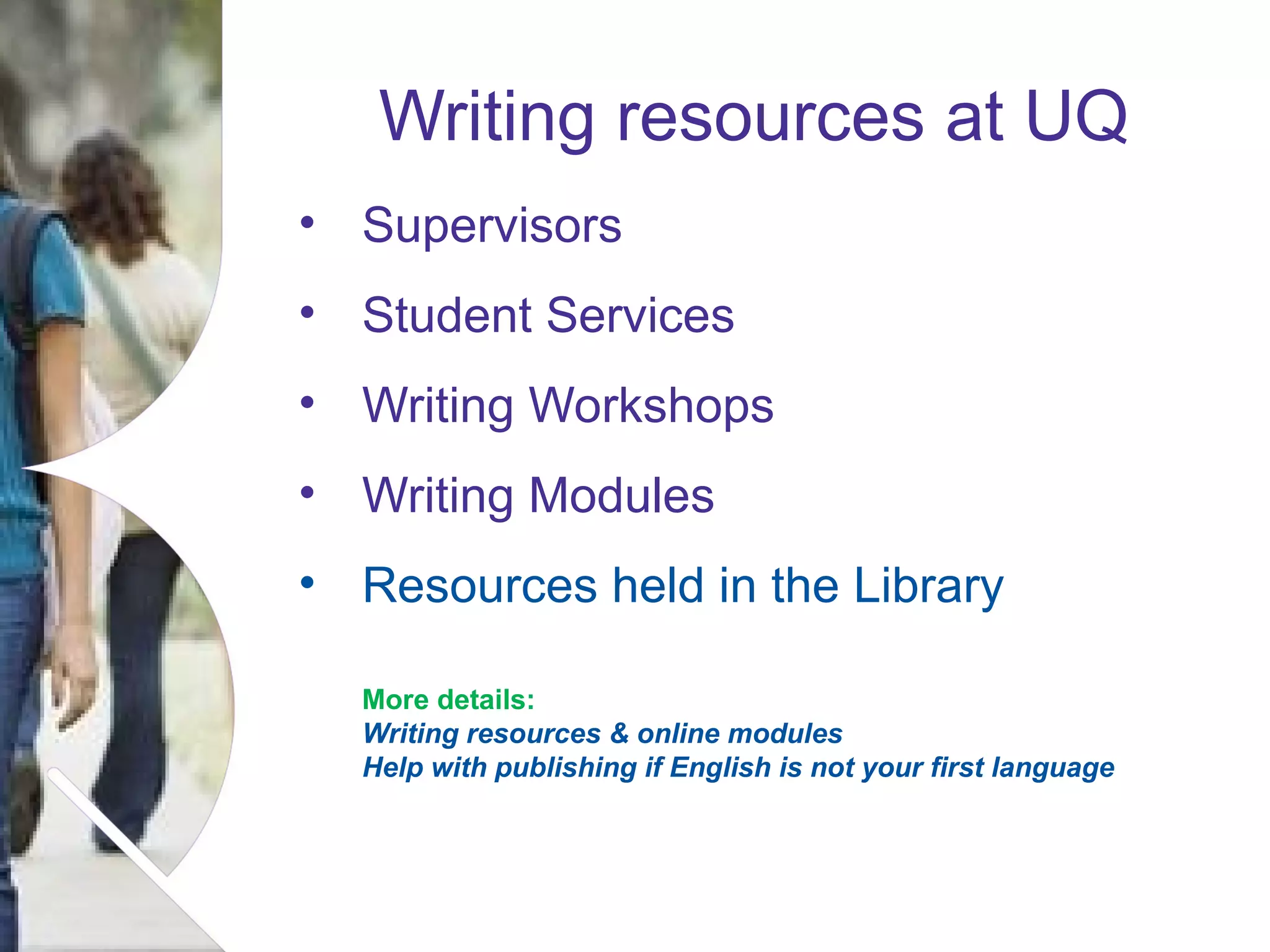 Writing resources at UQ
• Supervisors
• Student Services
• Writing Workshops
• Writing Modules
• Resources held in the Library
More details:
Writing resources & online modules
Help with publishing if English is not your first language

Name of presentation Month 2008

 