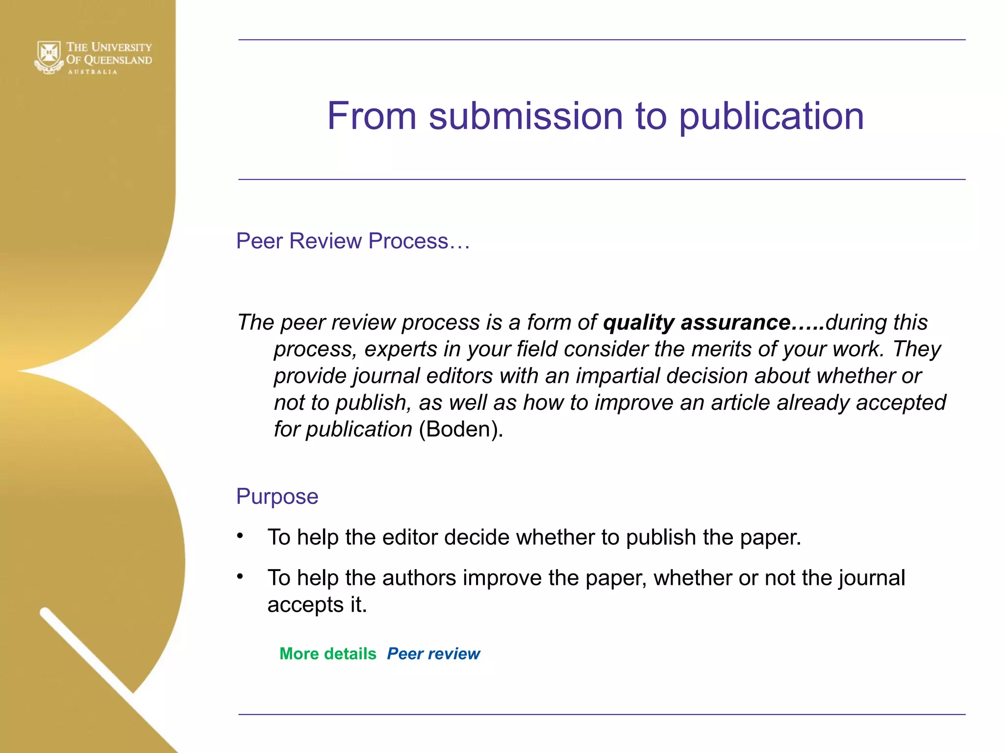 From submission to publication
Peer Review Process…

The peer review process is a form of quality assurance…..during this
process, experts in your field consider the merits of your work. They
provide journal editors with an impartial decision about whether or
not to publish, as well as how to improve an article already accepted
for publication (Boden).
Purpose
•

To help the editor decide whether to publish the paper.

•

To help the authors improve the paper, whether or not the journal
accepts it.
More details Peer review

 