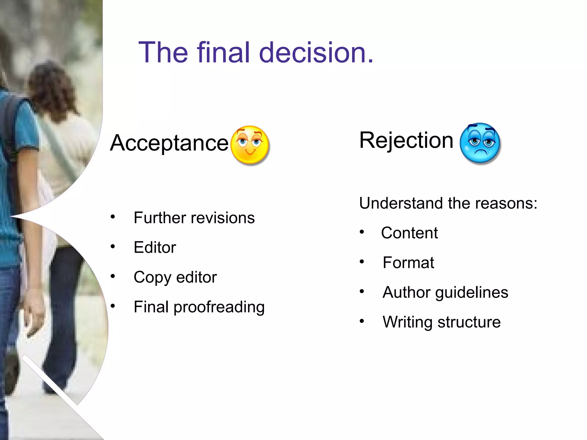 The final decision.
Acceptance
•

Further revisions

•

Editor

•

Copy editor

•

Final proofreading

Rejection
Understand the reasons:
•

Content

•

Format

•

Author guidelines

•

Writing structure

Name of presentation Month 2008

 