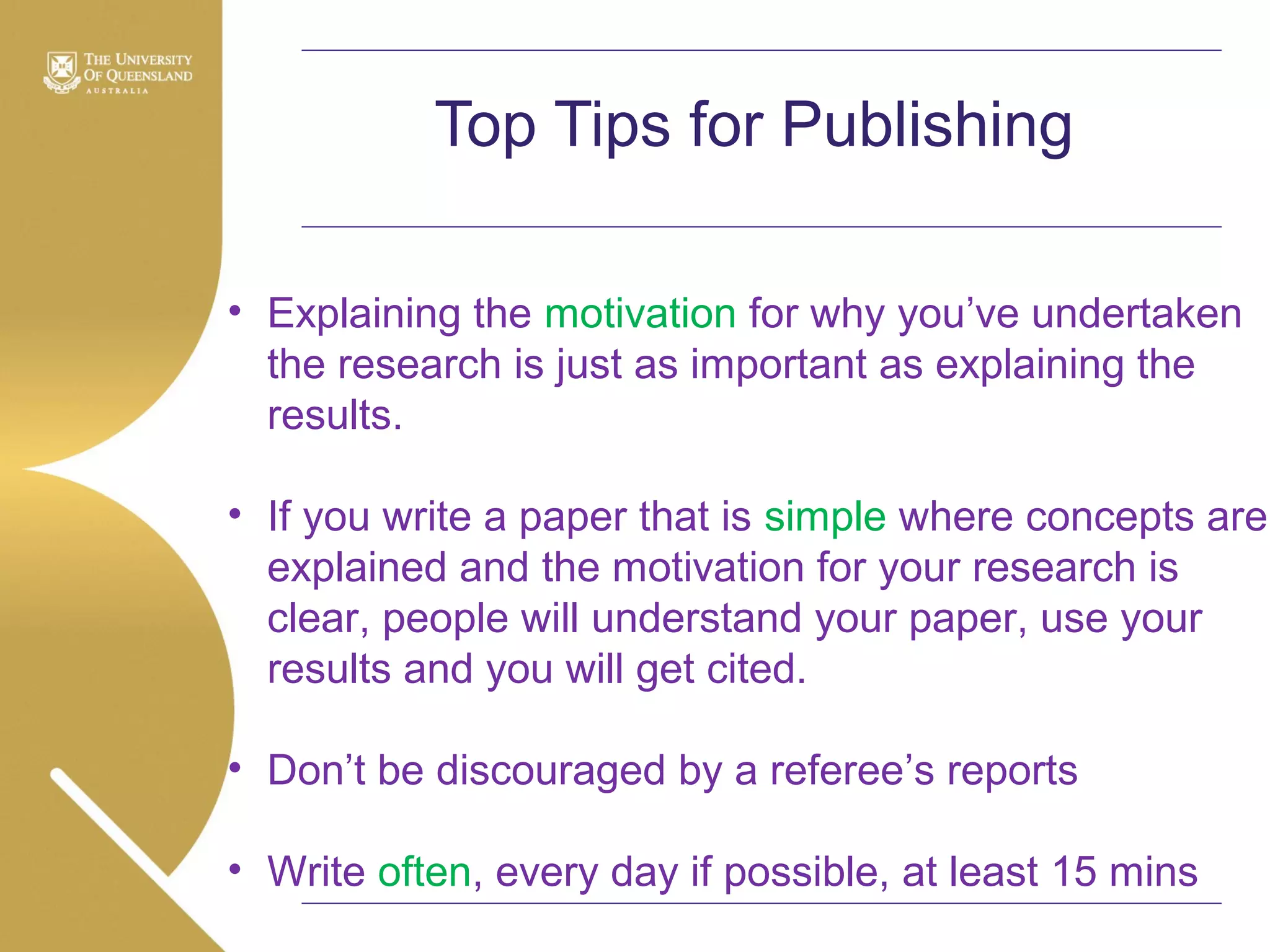 Top Tips for Publishing
• Explaining the motivation for why you’ve undertaken
the research is just as important as explaining the
results.
• If you write a paper that is simple where concepts are
explained and the motivation for your research is
clear, people will understand your paper, use your
results and you will get cited.
• Don’t be discouraged by a referee’s reports
• Write often, every day if possible, at least 15 mins

 