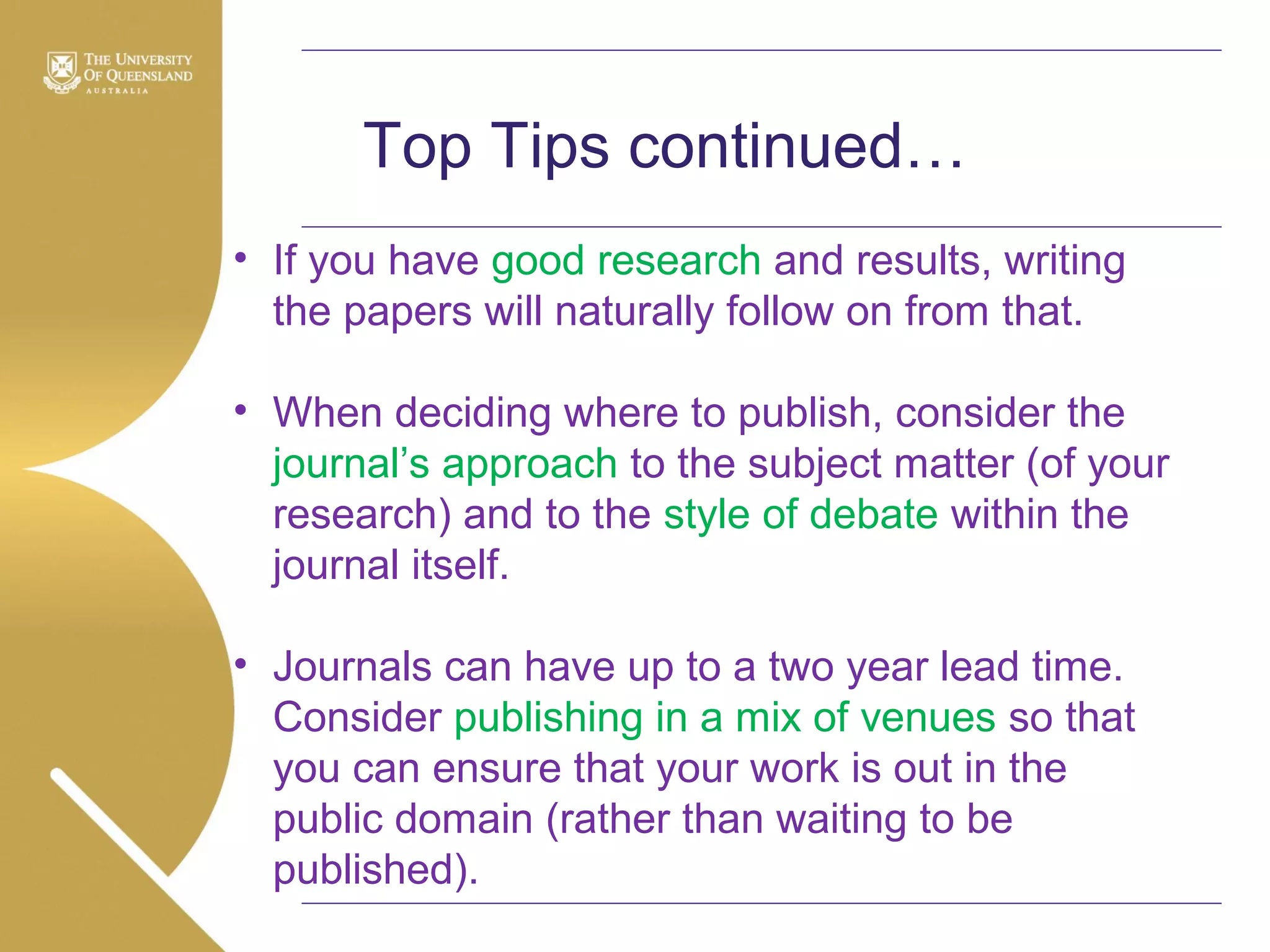 Top Tips continued…
• If you have good research and results, writing
the papers will naturally follow on from that.
• When deciding where to publish, consider the
journal’s approach to the subject matter (of your
research) and to the style of debate within the
journal itself.
• Journals can have up to a two year lead time.
Consider publishing in a mix of venues so that
you can ensure that your work is out in the
public domain (rather than waiting to be
published).

 
