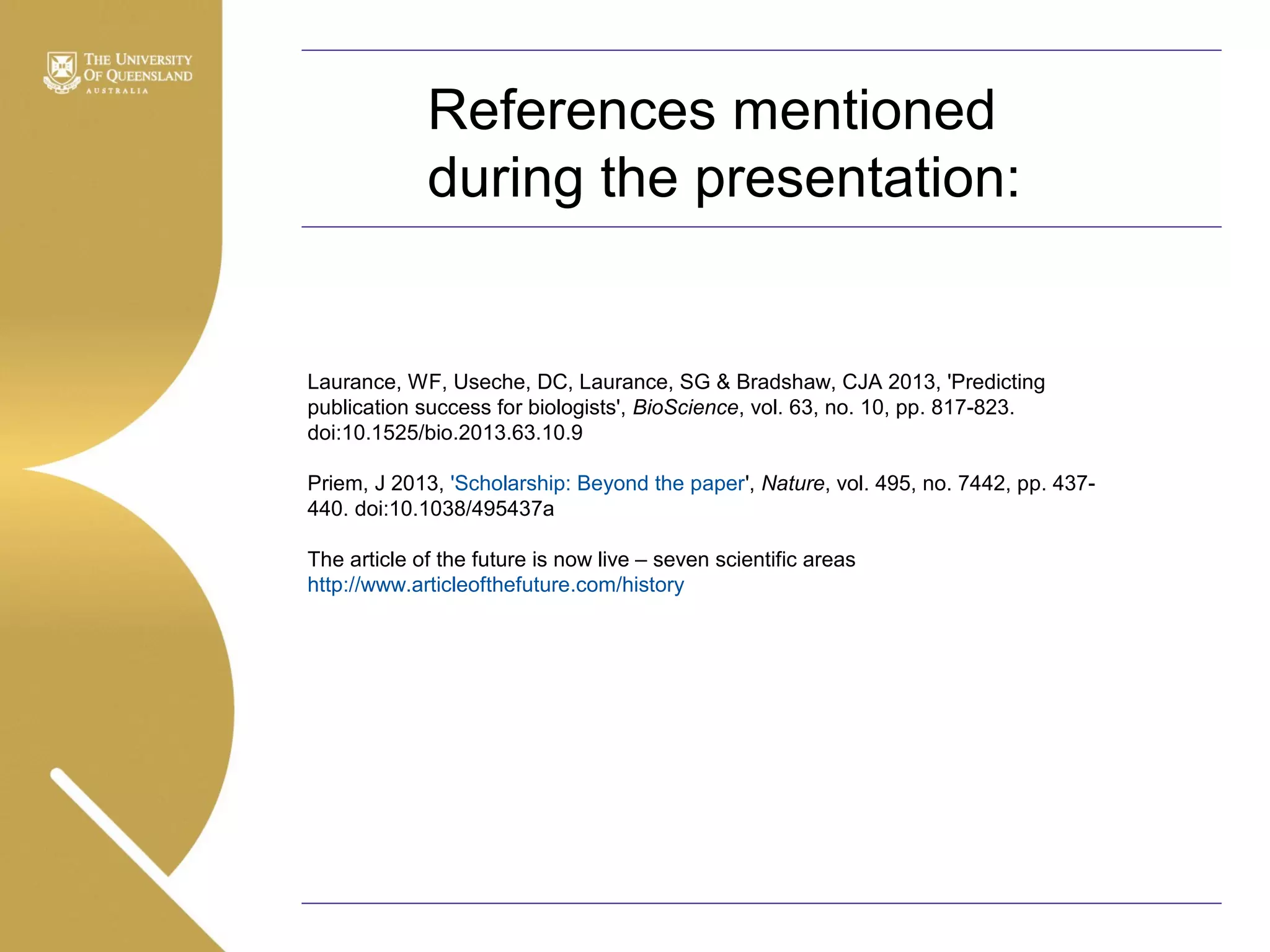 References mentioned
during the presentation:

Laurance, WF, Useche, DC, Laurance, SG & Bradshaw, CJA 2013, 'Predicting
publication success for biologists', BioScience, vol. 63, no. 10, pp. 817-823.
doi:10.1525/bio.2013.63.10.9
Priem, J 2013, 'Scholarship: Beyond the paper', Nature, vol. 495, no. 7442, pp. 437440. doi:10.1038/495437a
The article of the future is now live – seven scientific areas
http://www.articleofthefuture.com/history

 