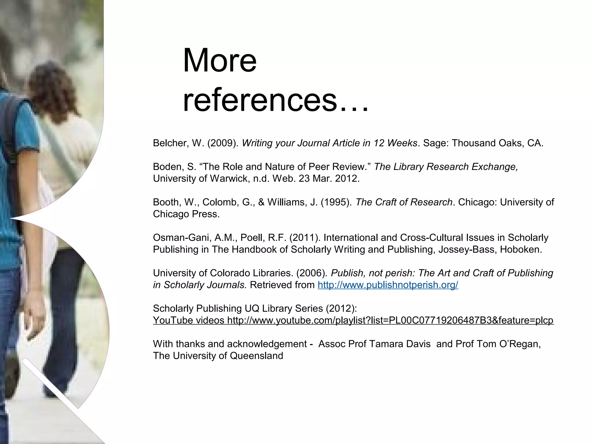 More
references…
Belcher, W. (2009). Writing your Journal Article in 12 Weeks. Sage: Thousand Oaks, CA.
Boden, S. “The Role and Nature of Peer Review.” The Library Research Exchange,
University of Warwick, n.d. Web. 23 Mar. 2012.
Booth, W., Colomb, G., & Williams, J. (1995). The Craft of Research. Chicago: University of
Chicago Press.
Osman-Gani, A.M., Poell, R.F. (2011). International and Cross-Cultural Issues in Scholarly
Publishing in The Handbook of Scholarly Writing and Publishing, Jossey-Bass, Hoboken.
University of Colorado Libraries. (2006). Publish, not perish: The Art and Craft of Publishing
in Scholarly Journals. Retrieved from http://www.publishnotperish.org/
Scholarly Publishing UQ Library Series (2012):
YouTube videos http://www.youtube.com/playlist?list=PL00C07719206487B3&feature=plcp
With thanks and acknowledgement - Assoc Prof Tamara Davis and Prof Tom O’Regan,
The University of Queensland

Name of presentation Month 2008

 