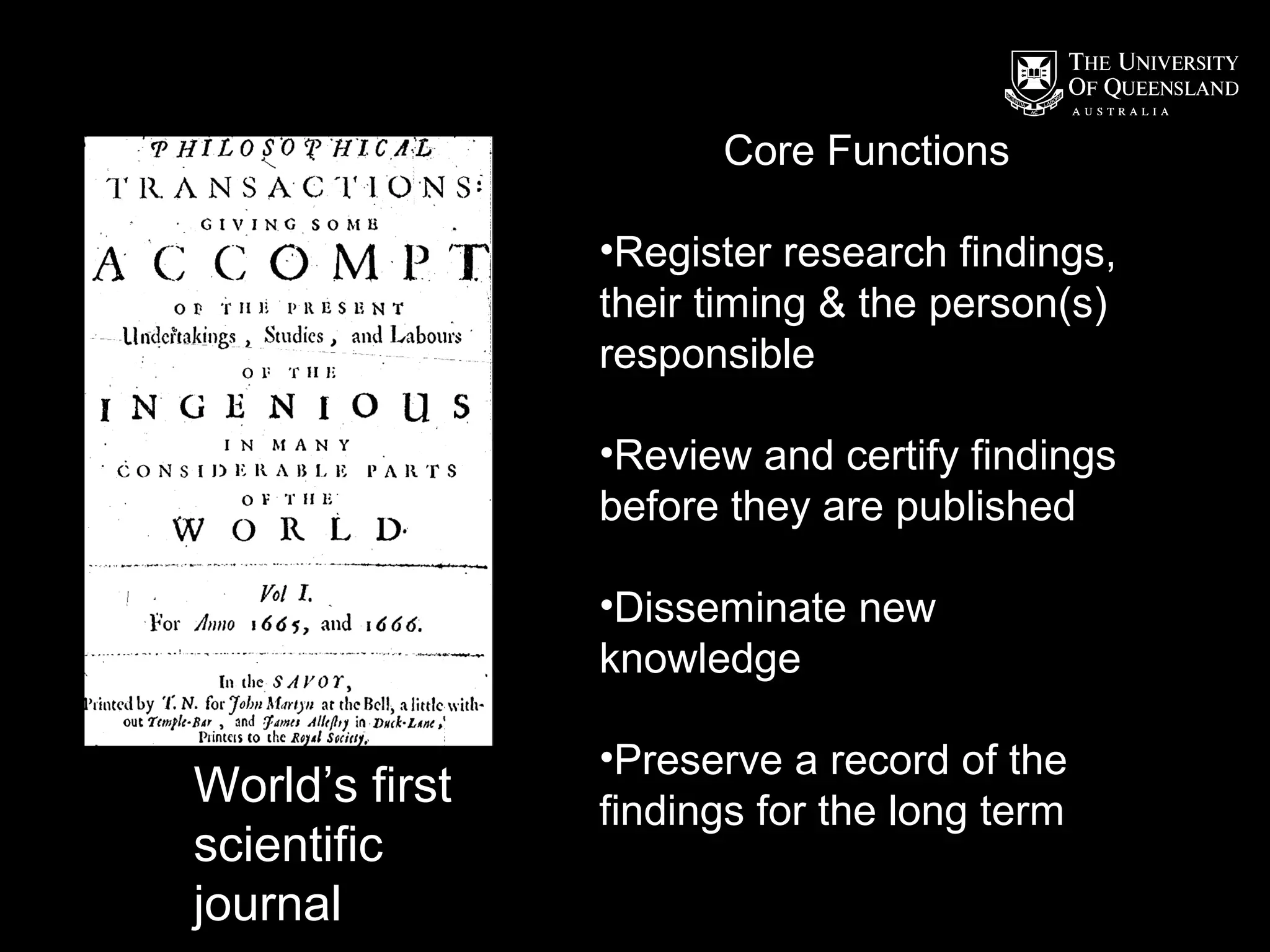 Core Functions
•Register research findings,
their timing & the person(s)
responsible
•Review and certify findings
before they are published
•Disseminate new
knowledge

World’s first
scientific
journal

•Preserve a record of the
findings for the long term

 