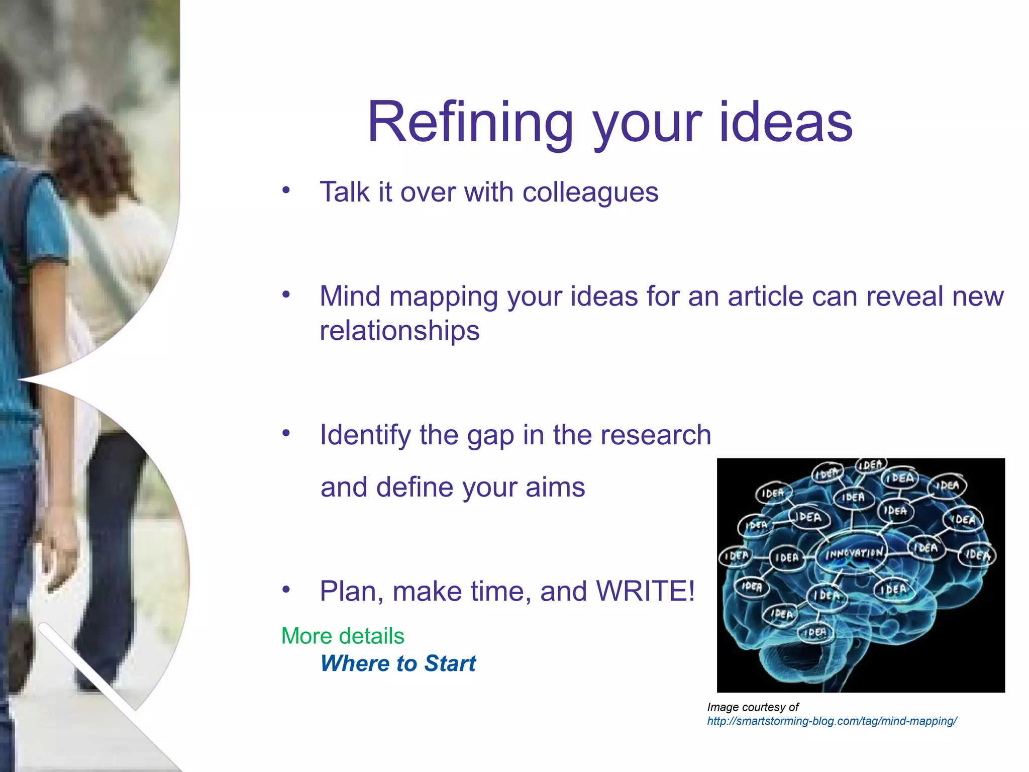 Refining your ideas
• Talk it over with colleagues
• Mind mapping your ideas for an article can reveal new
relationships
• Identify the gap in the research
and define your aims
• Plan, make time, and WRITE!
More details
Where to Start
Image courtesy of
http://smartstorming-blog.com/tag/mind-mapping/

Name of presentation Month 2008

 