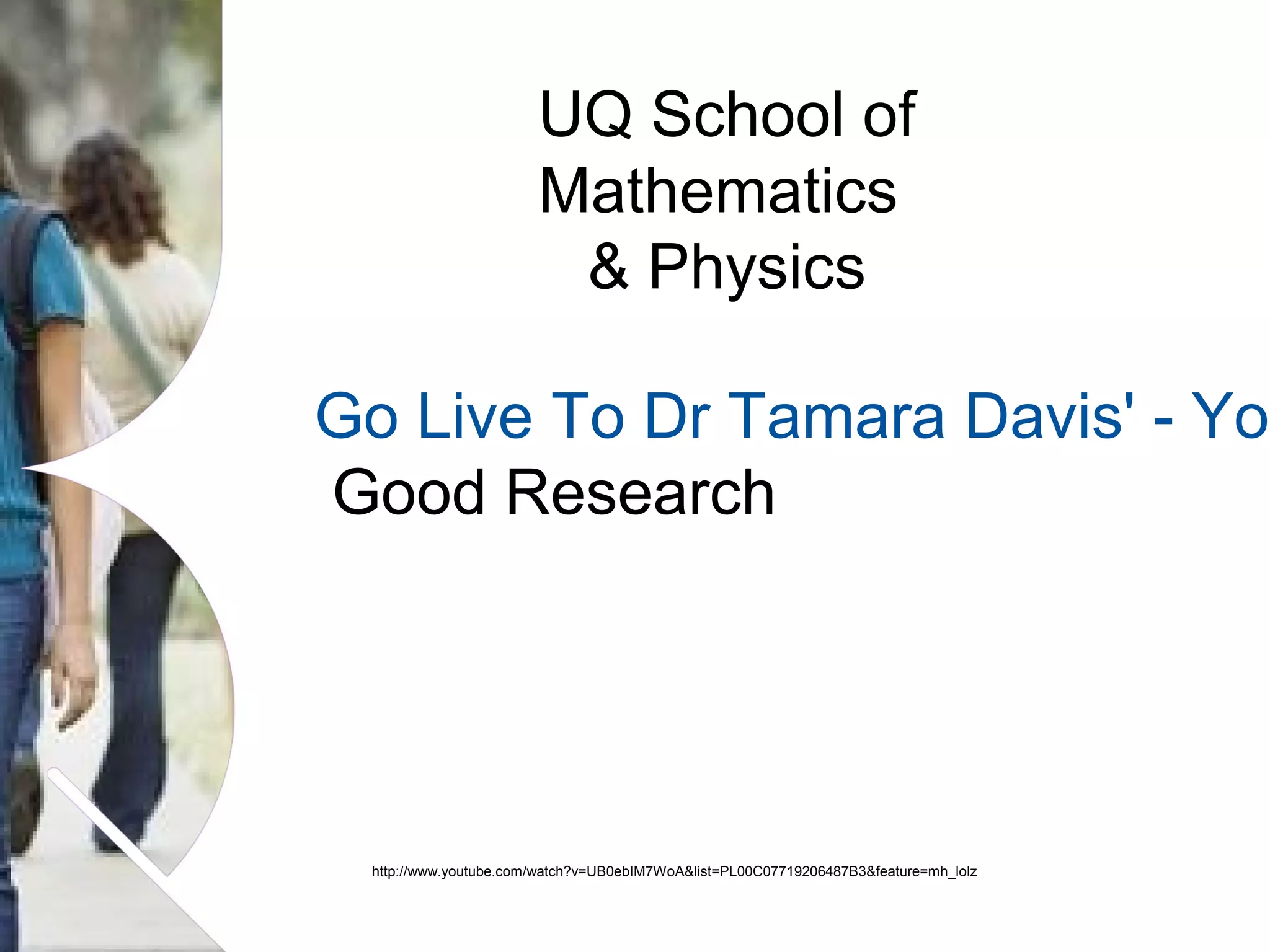 UQ School of
Mathematics
& Physics

Go Live To Dr Tamara Davis' - You
Good Research

http://www.youtube.com/watch?v=UB0ebIM7WoA&list=PL00C07719206487B3&feature=mh_lolz

Name of presentation Month 2008

 
