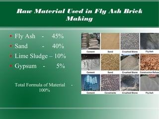 Raw Material Used in Fly Ash Brick
Making
● Fly Ash - 45%
● Sand - 40%
● Lime Sludge – 10%
● Gypsum - 5%
Total Formula of Material -
100%