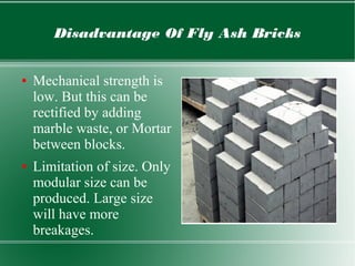 Disadvantage Of Fly Ash Bricks
● Mechanical strength is
low. But this can be
rectified by adding
marble waste, or Mortar
between blocks.
● Limitation of size. Only
modular size can be
produced. Large size
will have more
breakages.