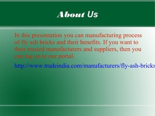 About Us
In this presentation you can manufacturing process
of fly ash bricks and their benefits. If you want to
their trusted manufacturers and suppliers, then you
can log on to our portal.
http://www.tradeindia.com/manufacturers/fly-ash-bricks