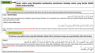 MAFHUM Suatu makna yang ditunjukkan berdasarkan pemahaman terhadap makna yang berada dibalik
lafazh (makna tersirat).
1. MAFHUM MUWAFAKAH
2. MAFHUM MUKHALAFAH
Mafhum yang apabila hukum-hukum yang tidak disebutkan dalam lafal itu cocok atau atau sesuai dengan yang disebutkan dalam lafal tersebut tidak berlawanan..
Pemahaman yang apabila hukum yang tidak disebutkan didalam lafal itu berlawanan dengan apa yang disebutkan dalam lafal tersebut.
Contoh 1: fahwal khithab
‫ا‬
َ ‫ل‬
َ ‫ف‬
‫ُل‬‫ق‬
َ ‫ت‬
‫َا‬‫م‬ُ ‫ه‬َّ‫ل‬
ٍّ
‫ف‬ُٔ ‫ا‬
‫َا‬‫ل‬َ‫و‬
‫ا‬َ ‫م‬ُ‫ْه‬‫ر‬َ ‫ْه‬‫ن‬
َ ‫ت‬
‫ل‬
ُ ‫َق‬‫و‬
‫َا‬‫م‬ُ ‫ه‬َّ‫ل‬
‫ا‬‫ْل‬‫و‬
َ ‫ق‬
‫ا‬‫ِيم‬‫ر‬َ‫ك‬
﴿
٢٣
﴾
Artinya: Maka sekali-kali janganlah kamu mengatakan kepada keduanya Perkataan “ah” dan janganlah kamu membentak mereka dan ucapkanlah kepada mereka Perkataan
yang mulia. (QS Al Isra’ [17]:23)
contoh 2: lahnul khithab (sama)
ً َّ
‫ن‬ ِ‫إ‬
‫ٗا‬‫ر‬‫ِي‬‫َع‬‫س‬ًَ‫ن‬ۡ‫و‬
َ ‫ل‬ ۡ‫َص‬ ‫َي‬‫س‬َ‫و‬ًۖ‫ا‬ٗ‫ر‬‫ا‬َ‫ًۡن‬‫م‬ِ ‫ِه‬‫ن‬‫ُو‬‫ط‬
ُ ‫يًب‬ِ‫ًَف‬‫ن‬‫و‬
ُ ‫ُل‬‫ك‬ۡ‫أ‬َ‫اًي‬
َ ‫م‬َّ‫ن‬ ِ‫اًإ‬‫م‬ۡ‫ُل‬‫ظ‬ً
ٰ
‫َى‬‫م‬ََٰ ‫ت‬َ ‫ۡي‬‫ًَٱل‬‫ل‬ََٰ‫ۡو‬‫م‬َ‫ًَأ‬‫ن‬‫و‬
ُ ‫ُل‬‫ك‬ۡ‫أ‬َ‫ًَي‬‫ن‬‫ِي‬‫ذ‬َّ‫ٱل‬
Artinya : Sesungguhnya orang-orang yang memakan harta anak yatim secara zalim, sebenarnya mereka itu menelan api sepenuh perutnya dan mereka akan masuk ke dalam api yang menyala-nyala
(neraka).
Contoh 1:
ً
َ‫ج‬ًَ‫ن‬‫ي‬ِ‫َٰن‬َ ‫م‬َ ‫ًۡث‬‫م‬ُ‫ُوه‬‫د‬
ِ ‫ۡل‬‫ج‬‫ٱ‬َ ‫ًف‬َ‫ء‬ٓ‫َا‬‫د‬َ‫ه‬ُ ‫ًِش‬‫ة‬َ‫ع‬
َ ‫ۡب‬‫ر‬َ‫ِأ‬‫ًب‬ْ‫ا‬‫و‬
ُ ‫ت‬ۡ‫أ‬َ‫ًۡي‬‫م‬َ ‫ًل‬َّ‫ُم‬‫ث‬ً ِ
‫َٰت‬َ ‫ن‬َ‫ص‬ۡ‫ُح‬ ‫ۡم‬‫ًَٱل‬‫ن‬‫ُو‬‫م‬ۡ‫ر‬َ‫ًَي‬‫ن‬‫ِي‬‫ذ‬َّ‫َٱل‬‫و‬
ً
َ ‫ۡب‬‫ق‬
َ ‫َاًت‬‫ل‬َ‫و‬ًٗ‫ة‬َ‫د‬ۡ ‫ل‬
ًَ‫ن‬‫ُو‬‫ق‬َََِِٰٰۡ‫ًُٱل‬‫م‬ُ‫ًَه‬ََِِٰٓ
َ ‫ْل‬‫و‬‫و‬‫أ‬َ‫و‬ً‫ٗا‬َٗ ََ‫ًأ‬‫َة‬‫د‬ََٰ‫ه‬َ ‫ًۡش‬‫م‬ُ ‫ه‬َ ‫ًل‬ْ‫ا‬‫و‬
ُ ‫ل‬
Dan orang-orang yang menuduh wanita-wanita yang baik-baik (berbuat zina) dan mereka tidak mendatangkan empat orang saksi, maka deralah mereka (yang menuduh itu)
delapan puluh kali dera, dan janganlah kamu terima kesaksian mereka buat selama-lamanya. Dan mereka itulah orang-orang yang fasik.
Contoh 2 :
ً ٞ‫َٰت‬َ‫م‬‫و‬
ُ ‫ۡل‬‫ع‬ َّ‫ًم‬ٞ ‫ُر‬‫ه‬ۡ‫ش‬َ‫ًأ‬ ‫و‬
‫ج‬
َ ‫ۡح‬‫ل‬‫ٱ‬
(Musim) haji adalah beberapa bulan yang dimaklumi/tertentu
 