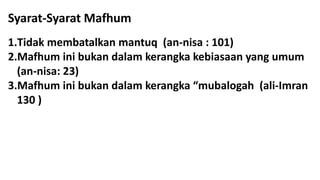 Syarat-Syarat Mafhum
1.Tidak membatalkan mantuq (an-nisa : 101)
2.Mafhum ini bukan dalam kerangka kebiasaan yang umum
(an-nisa: 23)
3.Mafhum ini bukan dalam kerangka “mubalogah (ali-Imran
130 )
 