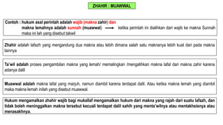 ZHAHIR : MUAWWAL
Zhahir adalah lafazh yang mengandung dua makna atau lebih dimana salah satu maknanya lebih kuat dari pada makna
lainnya
Ta’wil adalah proses pengambilan makna yang lemah/ memalingkan /mengalihkan makna lafal dari makna zahir karena
adanya dalil
Muawwal adalah makna lafal yang marjuh, namun diambil karena terdapat dalil. Atau ketika makna lemah yang diambil
maka makna lemah inilah yang disebut muawwal.
Contoh : hukum asal perintah adalah wajib (makna zahir) dan
makna lemahnya adalah sunnah (muawwal) ketika perintah ini dialihkan dari wajib ke makna Sunnah
maka ini lah yang disebut takwil
Hukum mengamalkan zhahir wajib bagi mukallaf mengamalkan hukum dari makna yang rajah dari suatu lafazh, dan
tidak boleh meninggalkan makna tersebut kecuali terdapat dalil sahih yang menta’wilnya atau mentakhsisnya atau
menasakhnya.
 