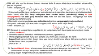 • Zahir ialah lafaz yang bisa langsung dipahami maknanya ketika di ucapkan tetapi disertai kemungkinan adanya makna
yang lain yang lemah
Contoh : al baqaroh : 173
‫ا‬َ ‫م‬َّ‫ن‬ ِ‫إ‬
ً
َ‫م‬ َّ‫َر‬‫ح‬
ً
ُ‫م‬ُ‫ك‬ۡ‫ي‬
َ ‫ل‬َ ‫ع‬
ً
َ‫َة‬ ‫ۡت‬‫ي‬َ‫ۡم‬‫ل‬‫ٱ‬
ً
َ‫م‬ َّ‫َٱلد‬‫و‬
ً
َ‫م‬ۡ ‫ح‬َ‫ل‬َ‫و‬
ً
ِ‫ر‬‫ِي‬‫ز‬‫ِن‬‫ۡخ‬‫ل‬‫ٱ‬
ًٓ‫ا‬َ‫م‬َ‫و‬
ًَّ
‫ِل‬‫ه‬‫و‬‫أ‬
‫ِۦ‬‫ه‬ِ ‫ب‬
ً
ِ ‫ل‬
ً
ِ‫ر‬ۡ‫ي‬َ‫غ‬
ِۖ‫ه‬َّ‫ٱلل‬
ٍّ
‫َن‬ ‫م‬
َ ‫ف‬
ٍّ
‫ُٔر‬‫ط‬ۡ‫ٱض‬
ٍّ
َ‫ر‬ۡ‫ي‬َ ‫غ‬
ٍّ
‫اغ‬َ‫ب‬
‫َا‬‫ل‬َ‫و‬
ٍّ
‫اد‬َ ‫ع‬
ً
ٓ‫ا‬
َ ‫ل‬َ ‫ف‬
ً
َ ‫ۡم‬‫ث‬ ِ‫إ‬
ِ‫ه‬ۡ‫ي‬
َ ‫ل‬َ ‫ع‬
ًَّ
‫ن‬ ِ‫إ‬
ً
َ ‫ه‬َّ‫ٱلل‬
ً
ٞ‫ر‬‫ُو‬ََٰ‫غ‬
ً
‫ِيم‬‫ح‬ َّ‫ر‬
173.Sesungguhnya Allah hanya mengharamkan bagimu bangkai, darah, daging babi, dan binatang yang (ketika disembelih)
disebut (nama) selain Allah. Tetapi barangsiapa dalam keadaan terpaksa (memakannya) sedang dia tidak
menginginkannya dan tidak (pula) melampaui batas, maka tidak ada dosa baginya. Sesungguhnya Allah Maha
Pengampun lagi Maha Penyayang.
Lafal al-baghi : untuk menyubut orang yang bodoh(tidak tau) dan juga orang yang zalim (melampaui batas)
Orang zalim : makna yang rajah (kuat) makna orang yang bodoh pertama adalah marjuh (lemah)
Contoh : al-baqarah 222
ً
ٰ
‫ى‬َّ‫َت‬‫ح‬ً َّ
‫ُن‬‫وه‬
ُ ‫َب‬ ‫ۡر‬‫ق‬
َ ‫َاًت‬‫ل‬َ‫و‬ًِ‫ض‬‫ِي‬‫ح‬َ‫ۡم‬‫ل‬‫يًٱ‬ِ‫ًف‬َ‫ء‬ ٓ‫ا‬َِِ‫ًٱلن‬ْ‫ا‬‫و‬
ُ ‫ِل‬‫ز‬َ ‫ۡت‬‫ع‬‫ٱ‬َ ‫ٗىًف‬‫ذ‬َ‫ًَأ‬‫ُو‬‫ًه‬ۡ‫ل‬
ُ ‫ق‬
ٍّ
َ ‫ي‬
ٍََّۖ‫ن‬ۡ‫ر‬ُٔ‫ه‬ۡ‫ط‬
222. Oleh sebab itu hendaklah kamu menjauhkan diri dari wanita di waktu haidh; dan janganlah kamu mendekati mereka,
sebelum mereka suci.
 Berhentinya dara haid disebut suci, sementara wudhu dan mandi juga disebut suci
 Makna yang ditunjukkan aath-thuhru (suci) lebih jelas untuk makna yang kedua (wudhu dan mandi)
• Muawwal lafadz yang di artikan dengan makna yang marjuh (lemah) karena adanya dalil yang menghalangi ketika
diartikan dengan makna yang rajah (kuat)
Contoh : al isra : 24
ً ۡ
‫ِض‬َٰۡ‫َٱخ‬‫و‬
‫َا‬‫م‬ُ ‫ه‬َ ‫ل‬
ٍّ
َ‫ح‬‫ا‬َ ‫َن‬‫ج‬
ٍّ
‫ل‬ ُّ‫ٱلذ‬
ً
َ‫ن‬ِ‫م‬
ً
ِ‫ة‬َ ‫ۡم‬‫ح‬َّ‫ٱلر‬
‫ل‬
ُ ‫َق‬‫و‬
ًِ
‫ب‬ َّ‫ر‬
‫َا‬‫م‬ُ‫ه‬ۡ‫م‬َ‫ح‬ۡ‫ر‬‫ٱ‬
‫ا‬َ ‫َم‬‫ك‬
ً
َ‫ر‬
‫ي‬ِِ‫ا‬َََّ‫ّب‬
‫ٗا‬‫ر‬‫ِي‬‫َغ‬‫ص‬
24. Dan rendahkanlah dirimu terhadap mereka berdua dengan penuh kesayangan dan ucapkanlah: "Wahai Tuhanku,
kasihilah mereka keduanya, sebagaimana mereka berdua telah mendidik aku waktu kecil".
Cat: sayap: tangan :mengayomi/tunduk /patuh dan bermuamalah
 