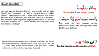 Contoh-Contoh Zahir
ُ
‫د‬َ‫ي‬
ُ
َ
‫ق‬ۡ‫و‬
َ
‫ُِف‬
‫ه‬
‫ٱَّلل‬
ُ
َ
‫أ‬
ُِ‫د‬ۡ‫ي‬
ُۡۚ
ۡ‫م‬ِ‫ه‬‫ي‬
Tangan Allah di atas tangan mereka
ُ‫ا‬َ‫ه‬َٰ َ
‫ن‬ۡ‫ي‬
َ
‫ن‬َ‫ُب‬َ‫ء‬
ٓ
‫ا‬َ‫م‬ ‫ه‬‫ٱلس‬َ‫و‬
ُ
‫د‬ۡ‫ي‬
َ
‫أ‬ِ‫ب‬
ُِ‫س‬‫و‬‫م‬
َ
‫اُل‬
‫ه‬
‫ِإَون‬
ُُ
َ
َ‫و‬‫ُع‬
Dan langit itu Kami bangun dengan
kekuasaan (Kami) dan sesungguhnya Kami
benar-benar berkuasa
ُ
‫ه‬
‫َّل‬ِ‫إ‬ُ ٌ
‫ِك‬‫ل‬‫ا‬
َ
‫ُه‬ٍ‫ء‬ ۡ َ
‫َُش‬
ُّ
‫ُك‬
‫ۥ‬‫ه‬َ‫ه‬ۡ‫ج‬َ‫و‬
Tiap-tiap sesuatu pasti binasa, kecuali Allah
pada dua ayat ini ditemukan lafal ‫د‬ۡ‫ي‬
َ
‫أ‬ yang memiliki dua arti yaitu
“tangan” dan “kekuasaan” tp lafal ini menurut zahirnya adalah
“tanagan”. Jadi arti zahirnya lafal ‫د‬ۡ‫ي‬
َ
‫أ‬ adalah “tangan” sekalipun dapat diartikan
“kekuasaan” sebagai arti kiasan atau majaz, sebab untuk menentukan arti “kekuasaan”,
masih memerlukan beberapa argumentasi yang kuat dan harus sesuai. Jika tidak bisa
menunjukkan argumentasi lafal ‫د‬ۡ‫ي‬
َ
‫أ‬ diartikan kekuasaan maka lafal tersebut harus
diartikan zahirnya yaitu “tangan”
Pada ayat ini ditemukan adanya lafal ُ
‫ه‬َ‫ه‬ۡ‫ج‬َ‫و‬ artinya “muka tuhan” arti lafal ini
memerlukan pentakwilan, sehingga artinya adalah “dzat Tuhan”. Jadi kata
ُ
‫ه‬َ‫ه‬ۡ‫ج‬َ‫و‬ (muka tuhan) artinya berubah menajdi “Dzat Allah SWT” (karena
makannya berubah maka ini lah yang disebut muawwal)
 