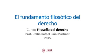 El fundamento filosófico del
derecho
Curso: Filosofía del derecho
Prof. Delfín Rafael Pino Martínez
2015
 