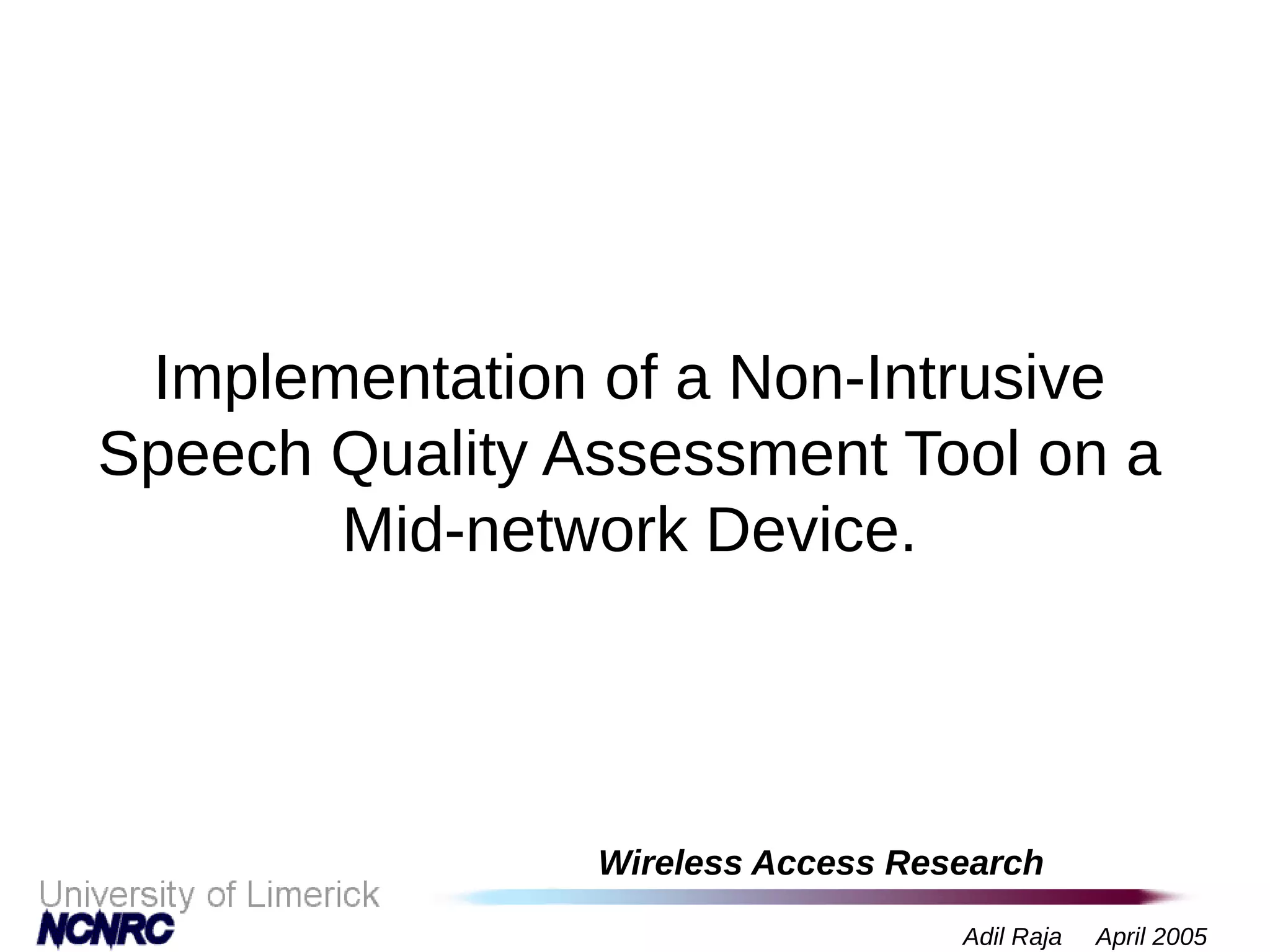 Wireless Access Research
Adil Raja April 2005
Implementation of a Non-Intrusive
Speech Quality Assessment Tool on a
Mid-network Device.
 