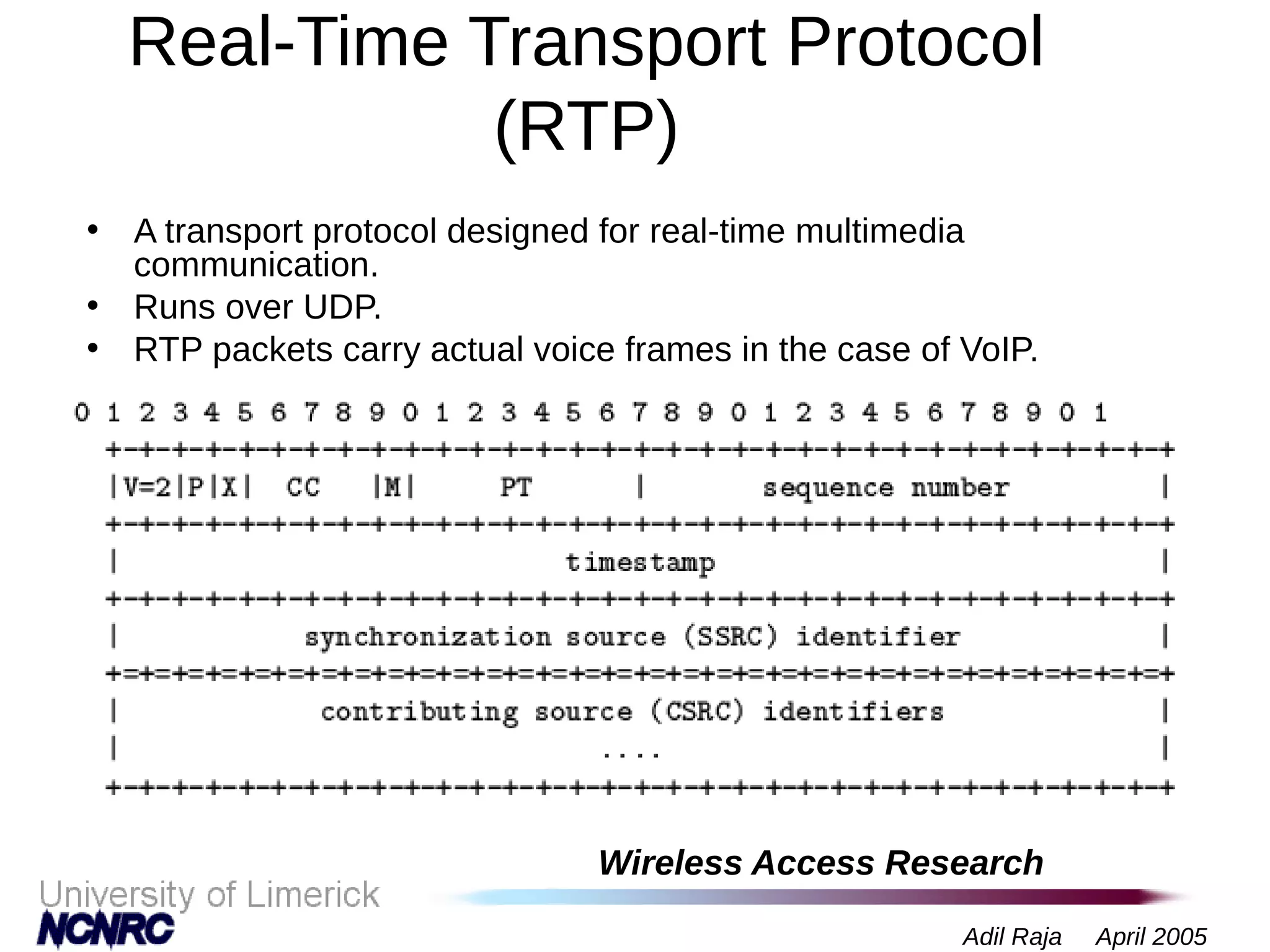 Wireless Access Research
Adil Raja April 2005
Real-Time Transport Protocol
(RTP)
• A transport protocol designed for real-time multimedia
communication.
• Runs over UDP.
• RTP packets carry actual voice frames in the case of VoIP.
 