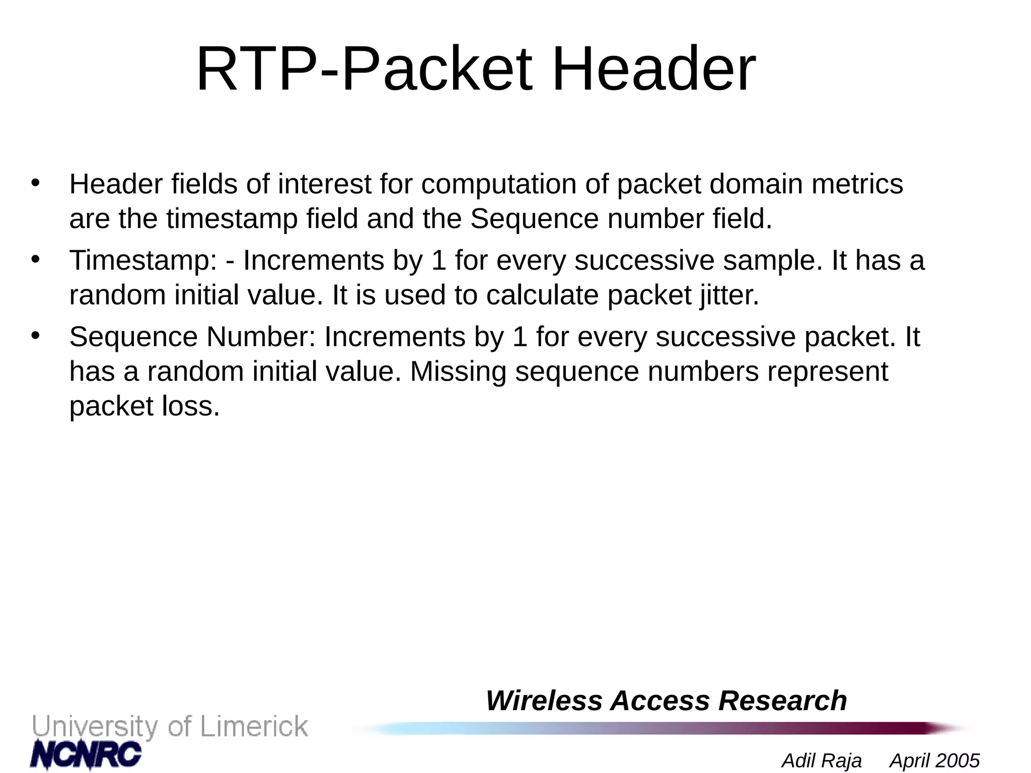 Wireless Access Research
Adil Raja April 2005
RTP-Packet Header
• Header fields of interest for computation of packet domain metrics
are the timestamp field and the Sequence number field.
• Timestamp: - Increments by 1 for every successive sample. It has a
random initial value. It is used to calculate packet jitter.
• Sequence Number: Increments by 1 for every successive packet. It
has a random initial value. Missing sequence numbers represent
packet loss.
 
