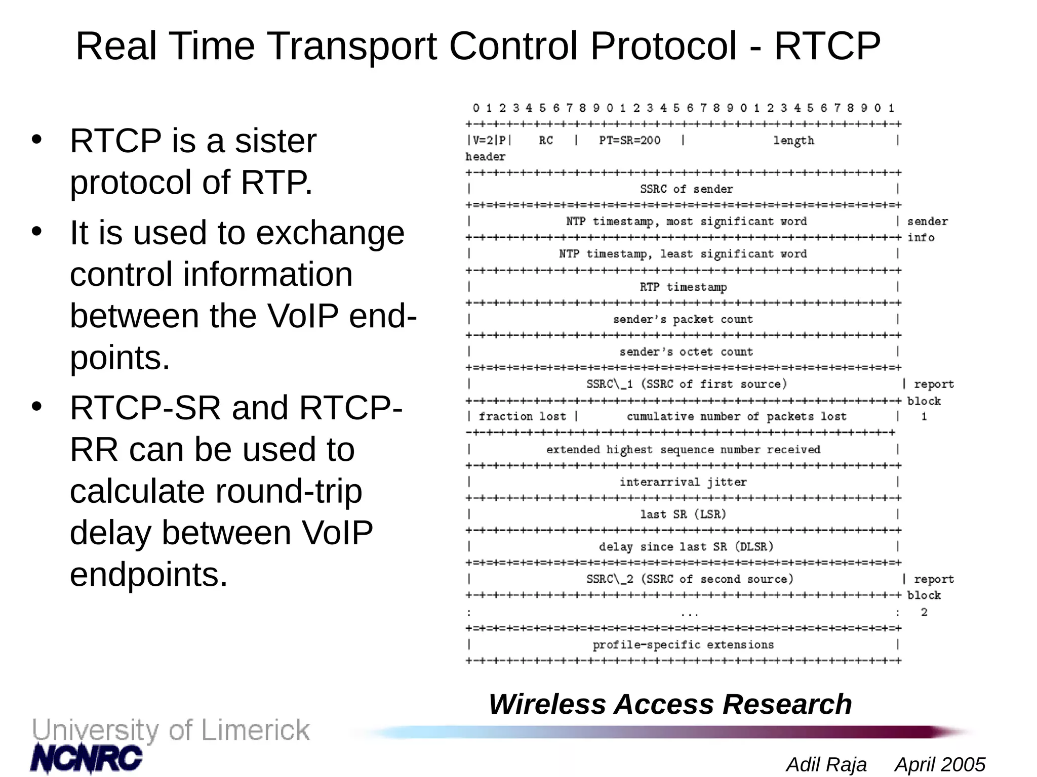 Wireless Access Research
Adil Raja April 2005
Real Time Transport Control Protocol - RTCP
• RTCP is a sister
protocol of RTP.
• It is used to exchange
control information
between the VoIP end-
points.
• RTCP-SR and RTCP-
RR can be used to
calculate round-trip
delay between VoIP
endpoints.
 