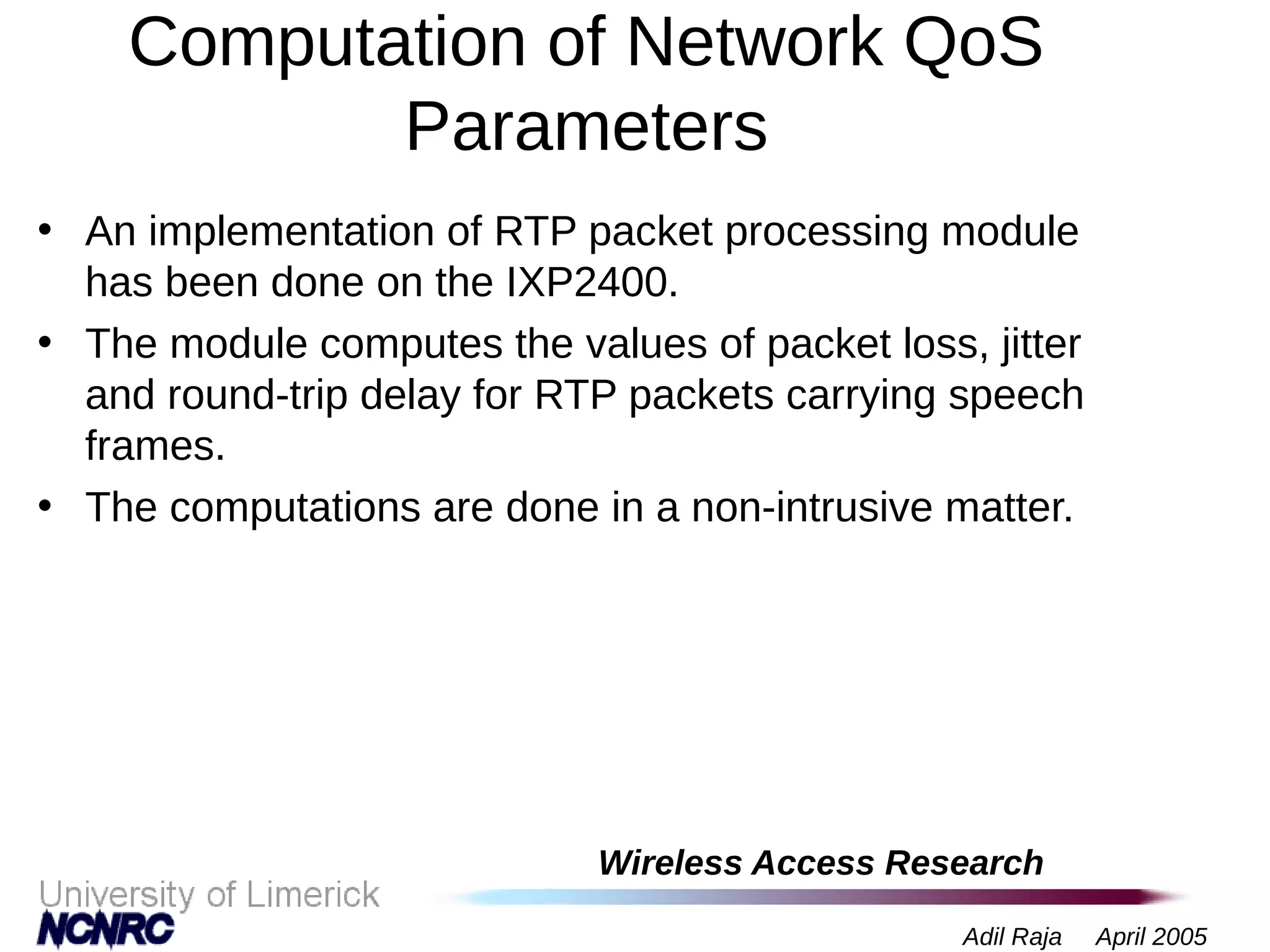 Wireless Access Research
Adil Raja April 2005
Computation of Network QoS
Parameters
• An implementation of RTP packet processing module
has been done on the IXP2400.
• The module computes the values of packet loss, jitter
and round-trip delay for RTP packets carrying speech
frames.
• The computations are done in a non-intrusive matter.
 