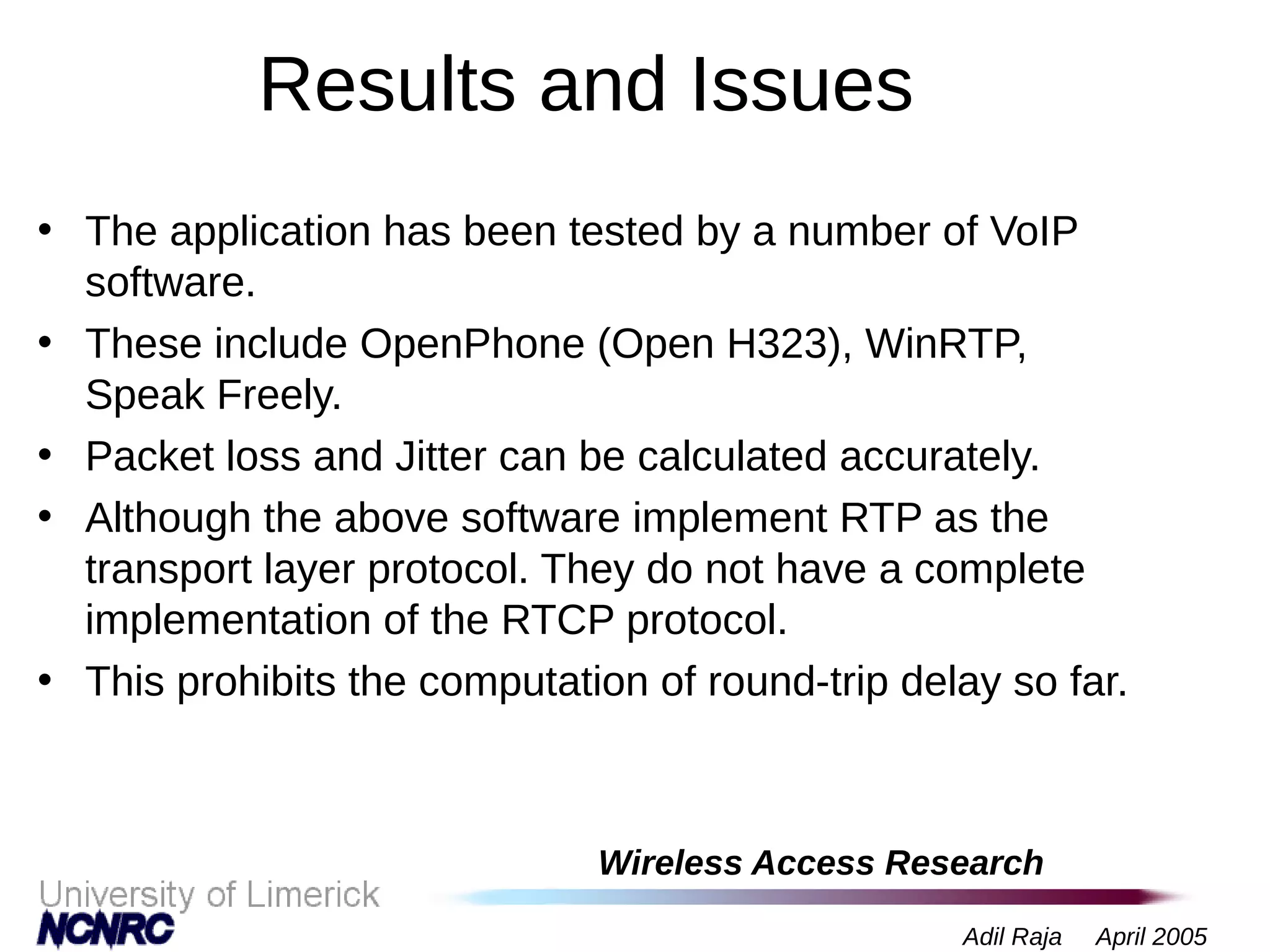 Wireless Access Research
Adil Raja April 2005
Results and Issues
• The application has been tested by a number of VoIP
software.
• These include OpenPhone (Open H323), WinRTP,
Speak Freely.
• Packet loss and Jitter can be calculated accurately.
• Although the above software implement RTP as the
transport layer protocol. They do not have a complete
implementation of the RTCP protocol.
• This prohibits the computation of round-trip delay so far.
 