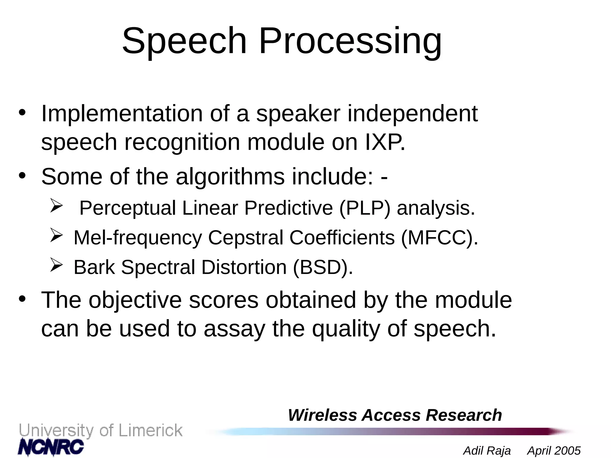 Wireless Access Research
Adil Raja April 2005
Speech Processing
• Implementation of a speaker independent
speech recognition module on IXP.
• Some of the algorithms include: -
 Perceptual Linear Predictive (PLP) analysis.
 Mel-frequency Cepstral Coefficients (MFCC).
 Bark Spectral Distortion (BSD).
• The objective scores obtained by the module
can be used to assay the quality of speech.
 