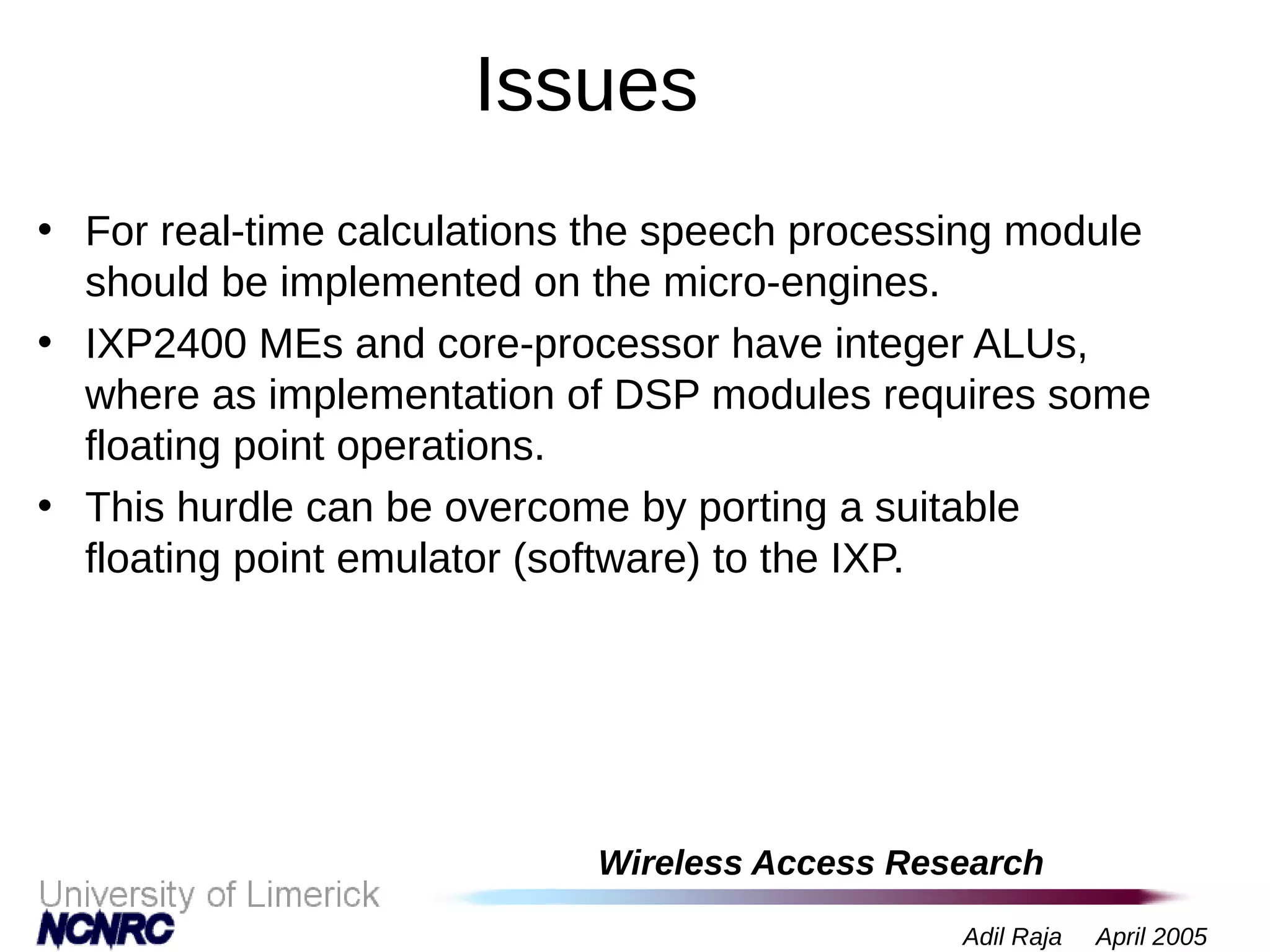 Wireless Access Research
Adil Raja April 2005
Issues
• For real-time calculations the speech processing module
should be implemented on the micro-engines.
• IXP2400 MEs and core-processor have integer ALUs,
where as implementation of DSP modules requires some
floating point operations.
• This hurdle can be overcome by porting a suitable
floating point emulator (software) to the IXP.
 