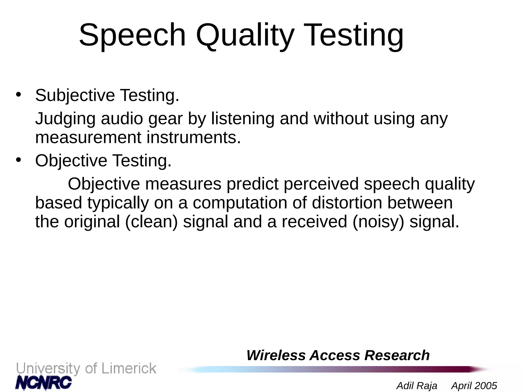Wireless Access Research
Adil Raja April 2005
Speech Quality Testing
• Subjective Testing.
Judging audio gear by listening and without using any
measurement instruments.
• Objective Testing.
Objective measures predict perceived speech quality
based typically on a computation of distortion between
the original (clean) signal and a received (noisy) signal.
 