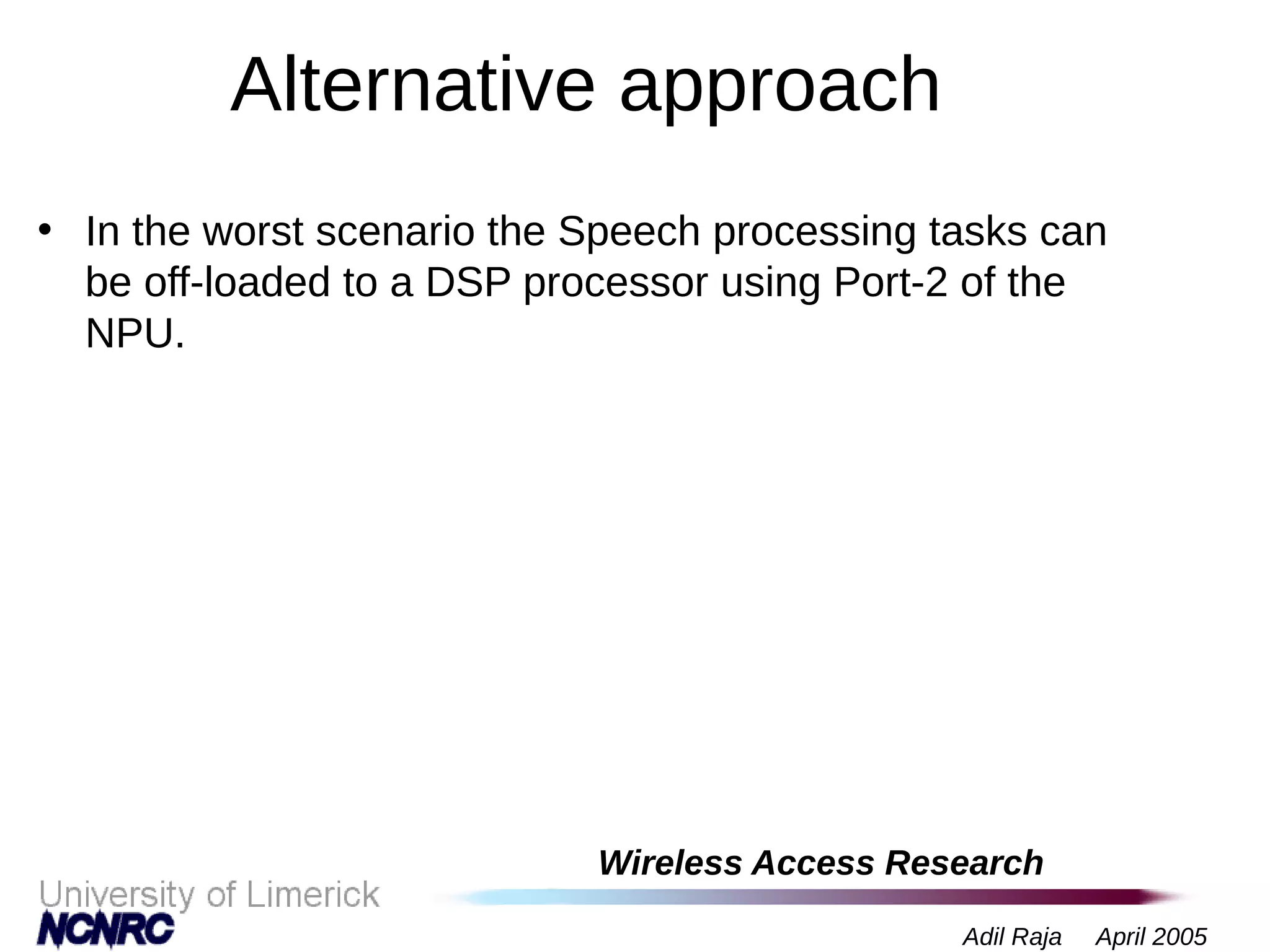 Wireless Access Research
Adil Raja April 2005
Alternative approach
• In the worst scenario the Speech processing tasks can
be off-loaded to a DSP processor using Port-2 of the
NPU.
 