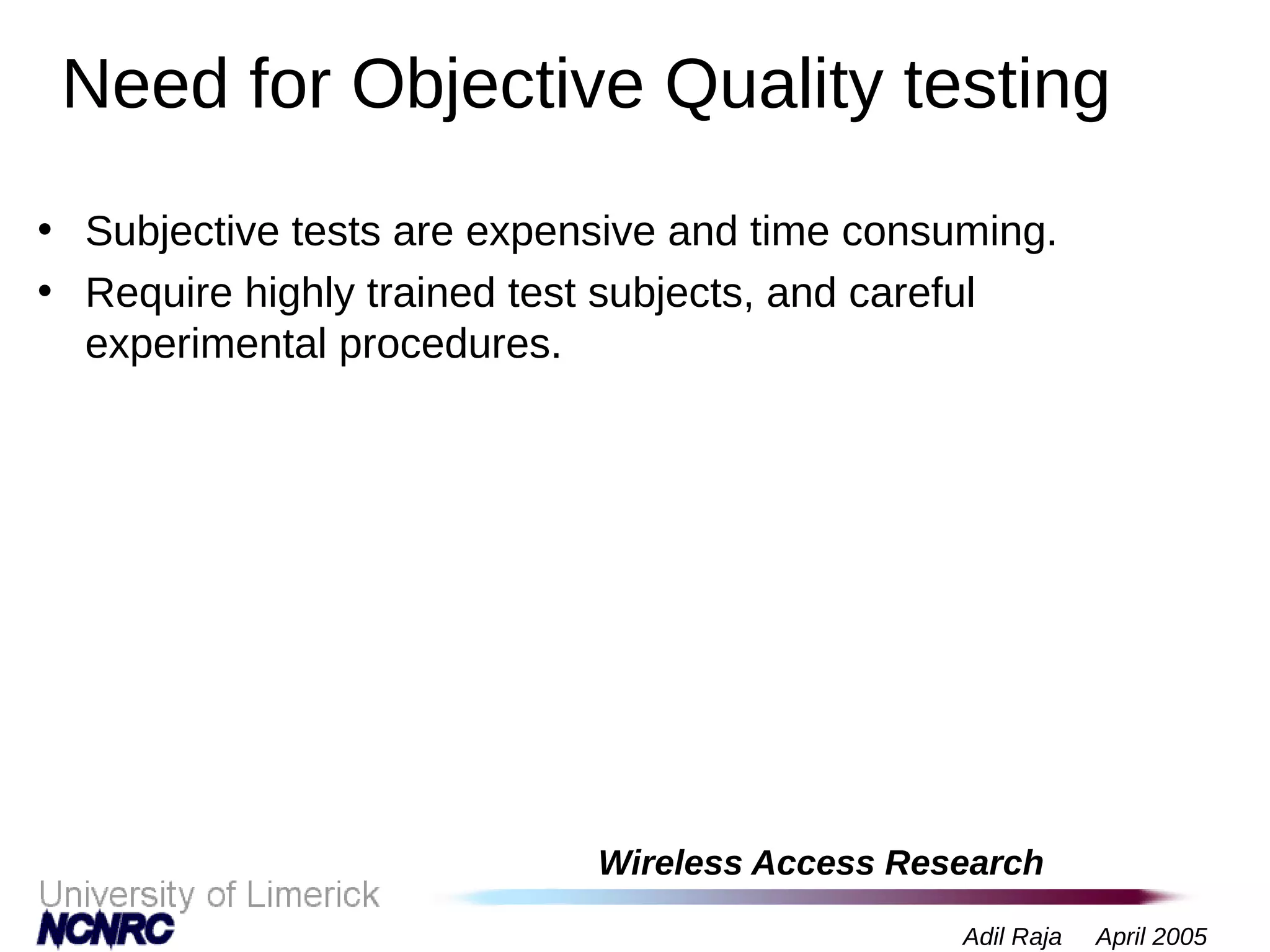 Wireless Access Research
Adil Raja April 2005
Need for Objective Quality testing
• Subjective tests are expensive and time consuming.
• Require highly trained test subjects, and careful
experimental procedures.
 