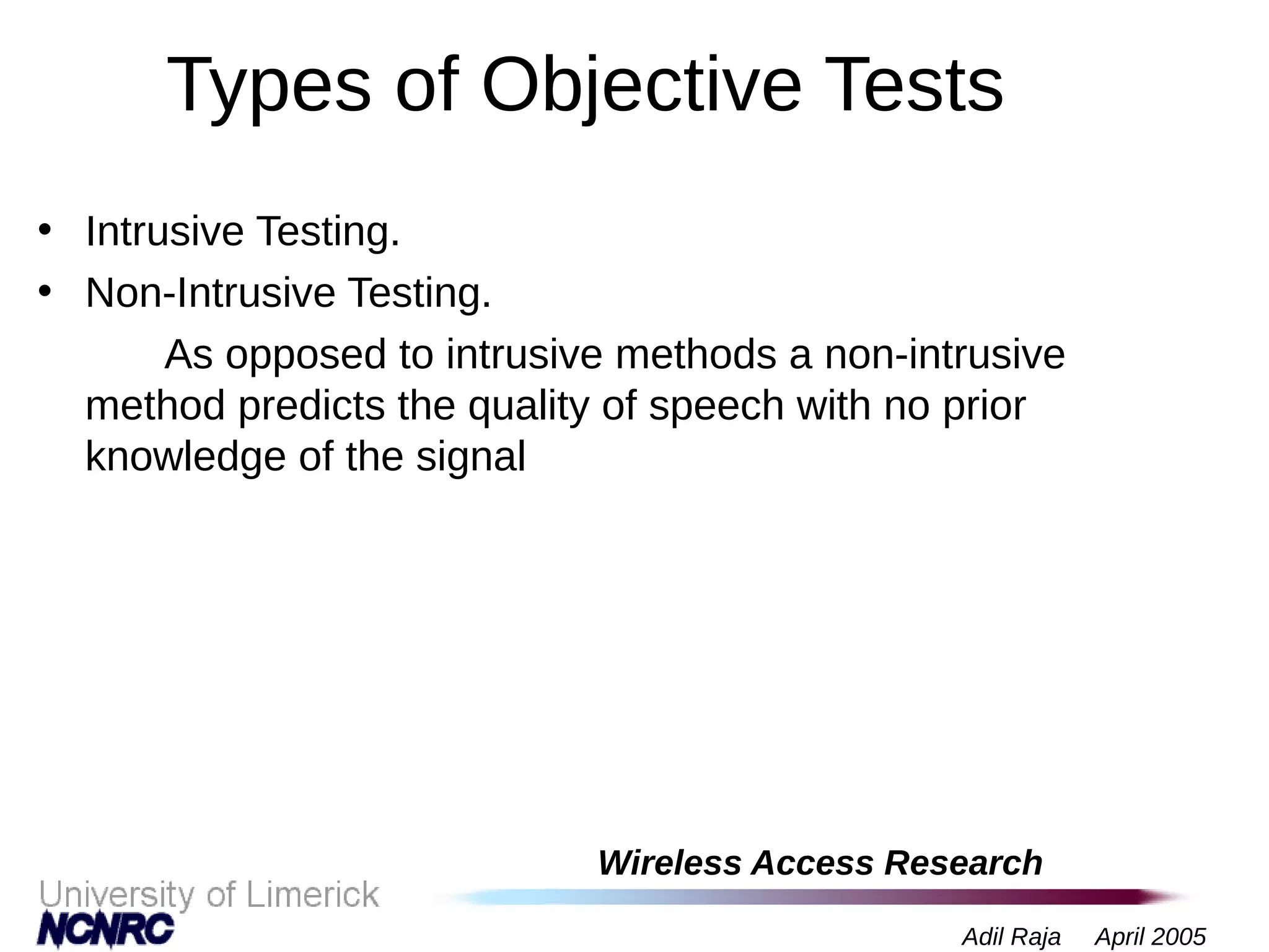 Wireless Access Research
Adil Raja April 2005
Types of Objective Tests
• Intrusive Testing.
• Non-Intrusive Testing.
As opposed to intrusive methods a non-intrusive
method predicts the quality of speech with no prior
knowledge of the signal
 