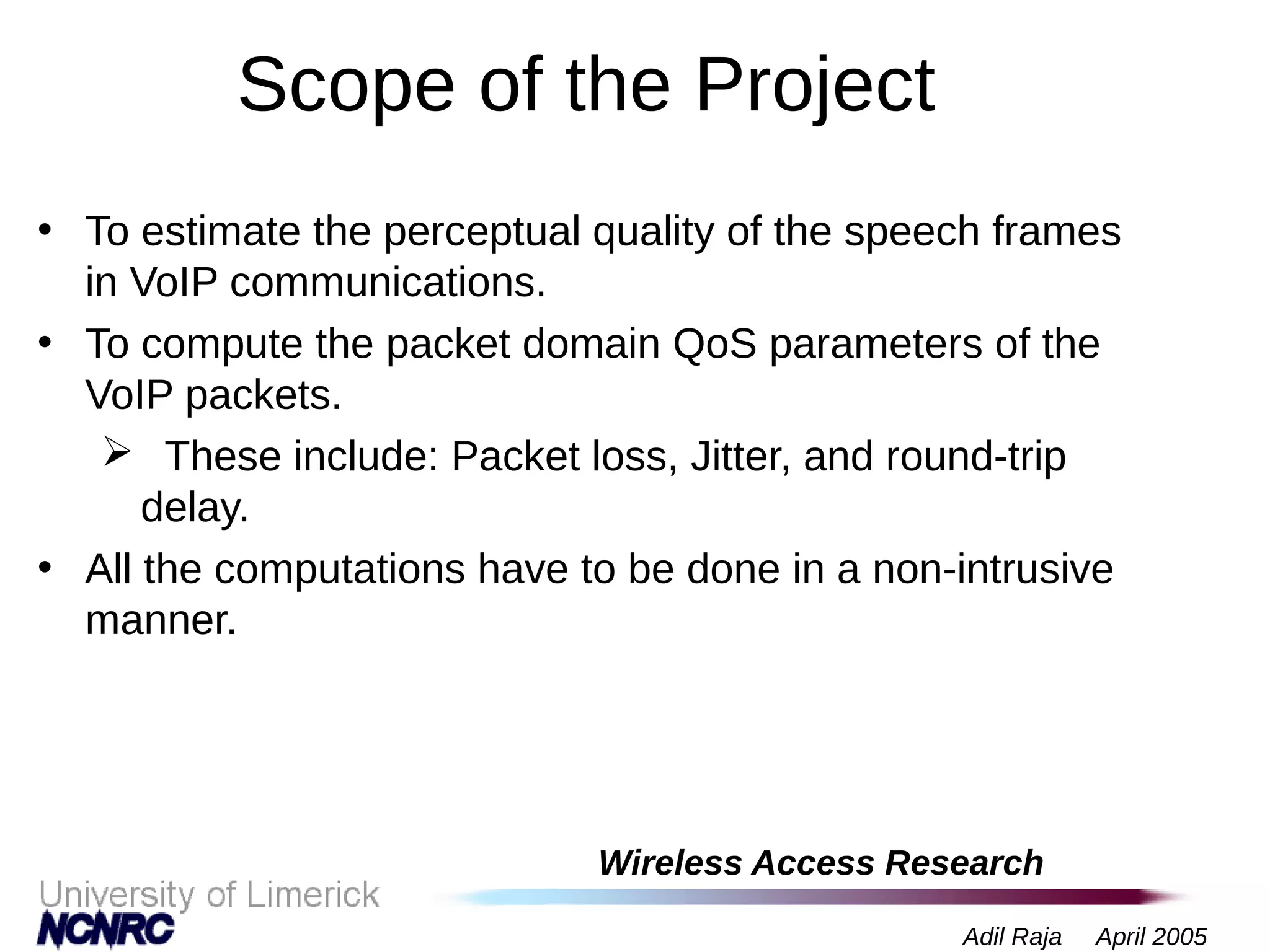 Wireless Access Research
Adil Raja April 2005
Scope of the Project
• To estimate the perceptual quality of the speech frames
in VoIP communications.
• To compute the packet domain QoS parameters of the
VoIP packets.
 These include: Packet loss, Jitter, and round-trip
delay.
• All the computations have to be done in a non-intrusive
manner.
 